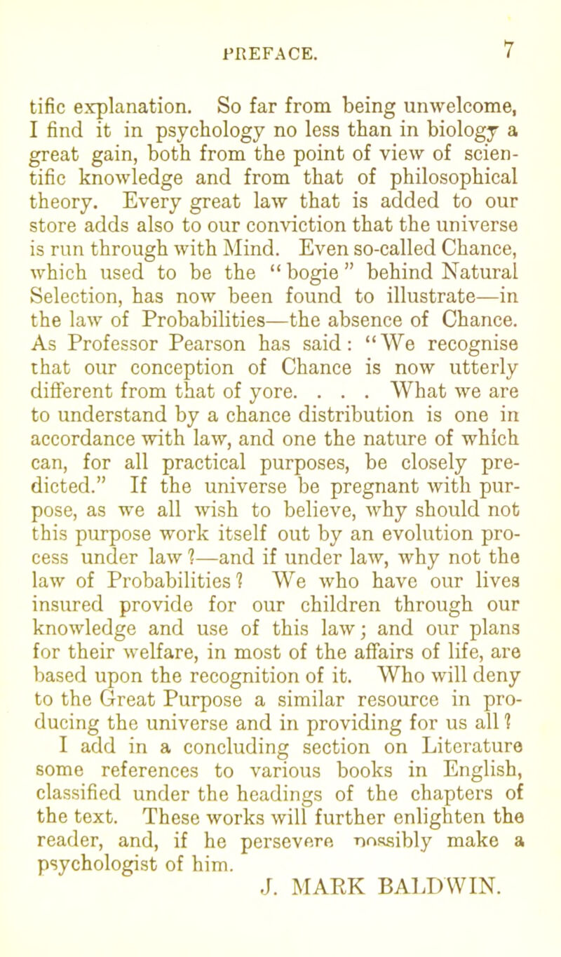 tific explanation. So far from being unwelcome, I find it in psychology no less than in biology a great gain, both from the point of view of scien- tific knowledge and from that of philosophical theory. Every great law that is added to our store adds also to our conviction that the universe is run through with Mind. Even so-called Chance, which used to be the “ bogie ” behind Natural Selection, has now been found to illustrate—in the law of Probabilities—the absence of Chance. As Professor Pearson has said: “We recognise that our conception of Chance is now utterly different from that of yore. . . . What we are to understand by a chance distribution is one in accordance with law, and one the nature of which can, for all practical purposes, be closely pre- dicted.” If the universe be pregnant with pur- pose, as we all wish to believe, why should not this purpose work itself out by an evolution pro- cess under law 1—and if under law, why not the law of Probabilities'? We who have our lives insured provide for our children through our knowledge and use of this law; and our plans for their welfare, in most of the affairs of life, are based upon the recognition of it. Who will deny to the Great Purpose a similar resource in pro- ducing the universe and in providing for us all 1 I add in a concluding section on Literature some references to various books in English, classified under the headings of the chapters of the text. These works will further enlighten the reader, and, if he persevere nessibly make a psychologist of him. J. MARK BALDWIN.