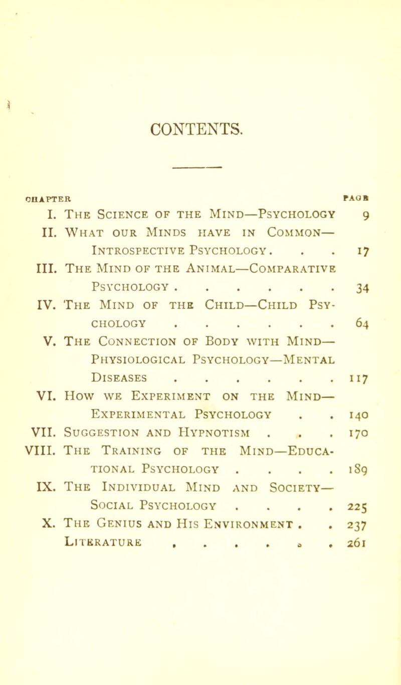 CONTENTS. CHAPTER PAOB I. The Science of the Mind—Psychology 9 II. What our Minds have in Common— Introspective Psychology . . . 17 III. The Mind of the Animal—Comparative Psychology 34 IV. The Mind of the Child—Child Psy- chology 64 V. The Connection of Body with Mind— Physiological Psychology—Mental Diseases 117 VI. How we Experiment on the Mind— Experimental Psychology . .140 VII. Suggestion and Hypnotism . . . 170 VIII. The Training of the Mind—Educa- tional Psychology . . . . 1S9 IX. The Individual Mind and Society— Social Psychology .... 225 X. The Genius and His Environment . . 237 Literature , . . , 0 261