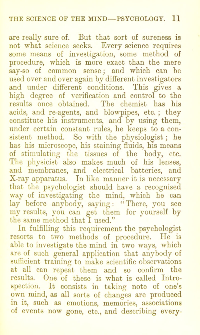 are really sure of. But that sort of sureness is not what science seeks. Every science requires some means of investigation, some method of procedure, which is more exact than the mere say-so of common sense; and which can be used over and over again by different investigators and under different conditions. This gives a high degree of verification and control to the results once obtained. The chemist has his acids, and re-agents, and blowpipes, etc.; they constitute his instruments, and by using them, under certain constant rules, he keeps to a con- sistent method. So with the physiologist; he has his microscope, his staining fluids, his means of stimulating the tissues of the body, etc. The physicist also makes much of his lenses, and membranes, and electrical batteries, and X-ray apparatus. In like manner it is necessary that the psychologist should have a recognised way of investigating the mind, which he can lay before anybody, saying: “ There, you see my results, you can get them for yourself by the same method that I used.” In fulfilling this requirement the psychologist resorts to two methods of procedure. He is able to investigate the mind in two ways, which are of such general application that anybody of sufficient training to make scientific observations at all can repeat them and so confirm the results. One of these is what is called Intro- spection. It consists in taking note of one’s own mind, as all sorts of changes are produced in it, such as emotions, memories, associations of events now gone, etc., and describing every-