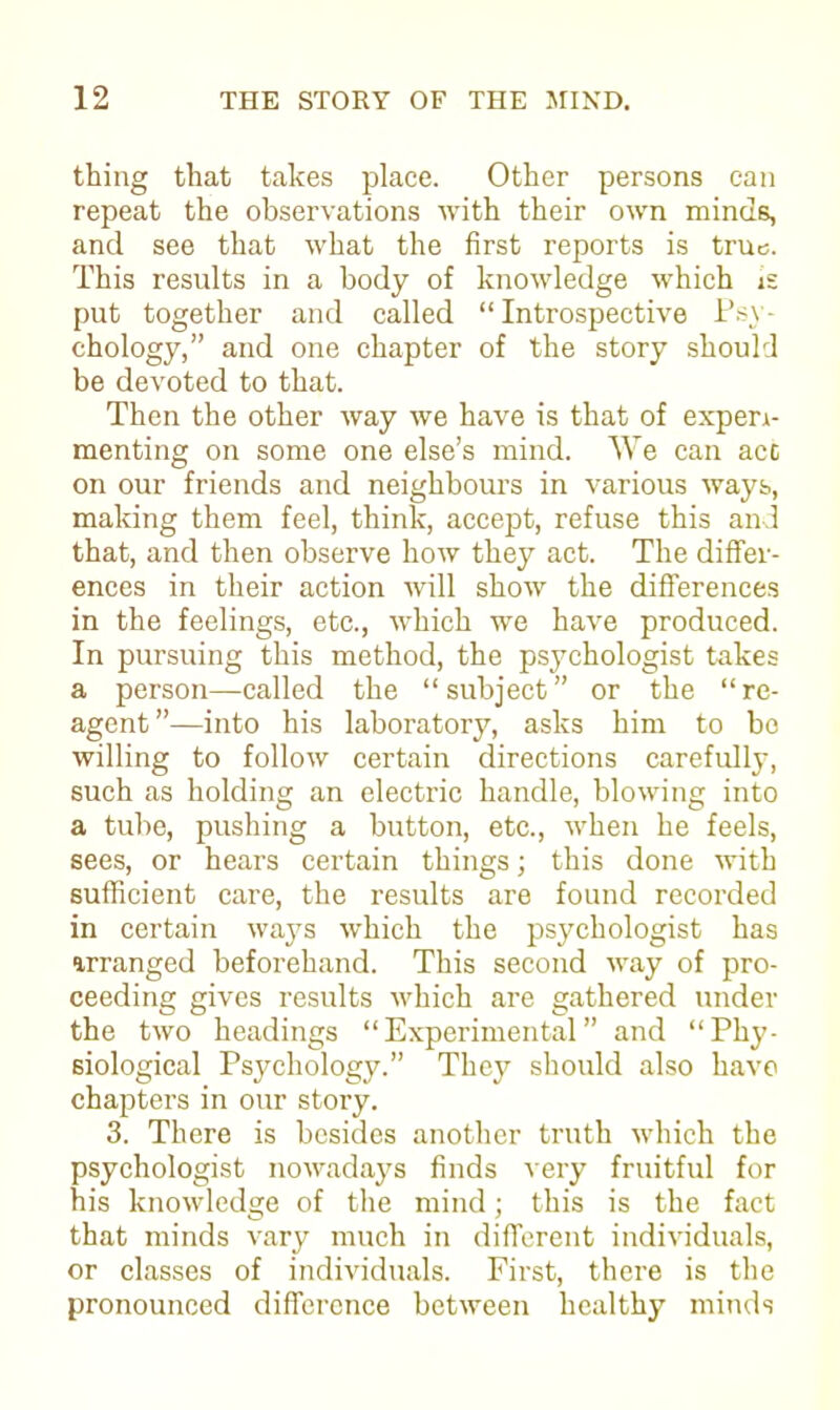 thing that takes place. Other persons can repeat the observations with their own minds, and see that what the first reports is true. This results in a body of knowledge which is put together and called “Introspective Psy- chology,” and one chapter of the story should be devoted to that. Then the other way we have is that of experi- menting on some one else’s mind. We can act on our friends and neighbours in various ways, making them feel, think, accept, refuse this and that, and then observe how they act. The differ- ences in their action will show the differences in the feelings, etc., which we have produced. In pursuing this method, the psychologist takes a person—called the “subject” or the “re- agent”—into his laboratory, asks him to bo willing to follow certain directions carefully, such as holding an electric handle, blowing into a tube, pushing a button, etc., when he feels, sees, or hears certain things; this done with sufficient care, the results are found recorded in certain ways which the psychologist has arranged beforehand. This second way of pro- ceeding gives results which are gathered under the two headings “Experimental” and “Phy- siological Psychology.” They should also have chapters in our story. 3. There is besides another truth which the psychologist nowadays finds very fruitful for his knowledge of the mind; this is the fact that minds vary much in different individuals, or classes of individuals. First, there is the pronounced difference between healthy minds