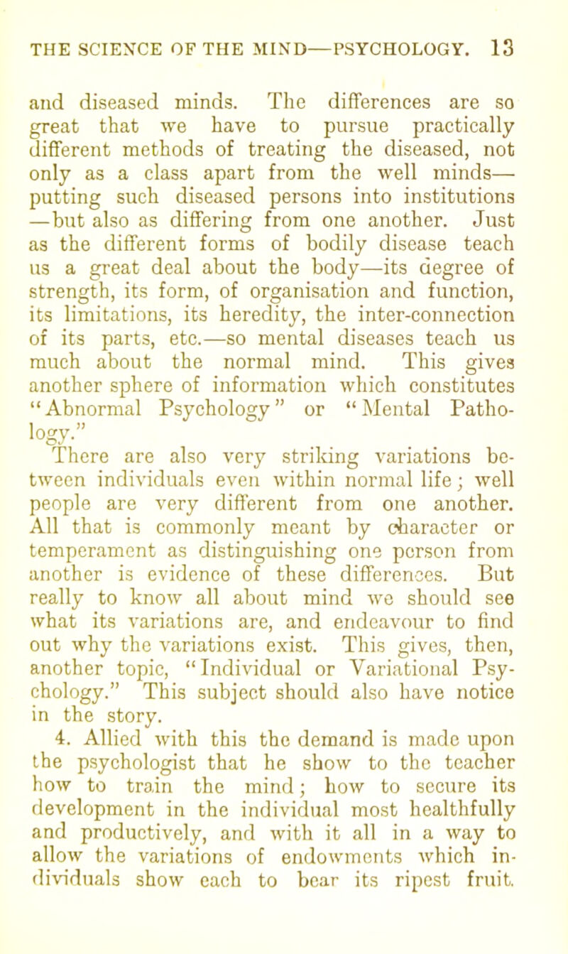 and diseased minds. The differences are so great that we have to pursue practically different methods of treating the diseased, not only as a class apart from the well minds— putting such diseased persons into institutions — but also as differing from one another. Just as the different forms of bodily disease teach us a great deal about the body—its degree of strength, its form, of organisation and function, its limitations, its heredity, the inter-connection of its parts, etc.—so mental diseases teach us much about the normal mind. This gives another sphere of information which constitutes “ Abnormal Psychology ” or “ Mental Patho- *ogy-” There are also very striking variations be- tween individuals even within normal life; well people are very different from one another. All that is commonly meant by character or temperament as distinguishing one person from another is evidence of these differences. But really to know all about mind we should see what its variations are, and endeavour to find out why the variations exist. This gives, then, another topic, “Individual or Variational Psy- chology.” This subject should also have notice in the story. 4. Allied with this the demand is made upon the psychologist that he show to the teacher how to train the mind; how to secure its development in the individual most healthfully and productively, and with it all in a way to allow the variations of endowments which in- dividuals show each to bear its ripest fruit.