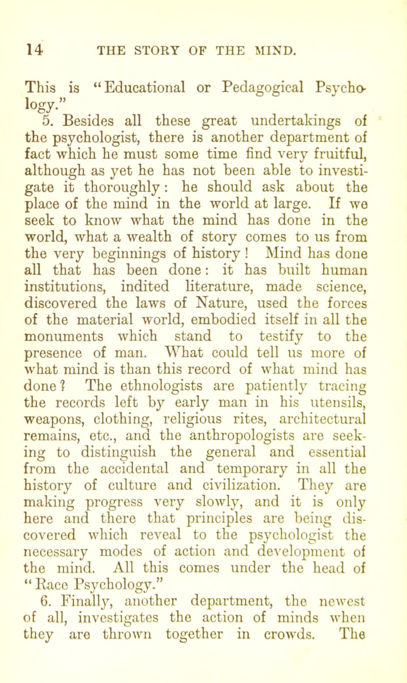 This is “ Educational or Pedagogical Psycho- logy-” 5. Besides all these great undertakings of the psychologist, there is another department of fact which he must some time find very fruitful, although as yet he has not been able to investi- gate it thoroughly: he should ask about the place of the mind in the world at large. If we seek to know what the mind has done in the world, what a wealth of story comes to us from the very beginnings of history ! Mind has done all that has been done: it has built human institutions, indited literature, made science, discovered the laws of Nature, used the forces of the material world, embodied itself in all the monuments which stand to testify to the presence of man. What could tell us more of what mind is than this record of what mind has done 1 The ethnologists are patiently tracing the records left by early man in his utensils, weapons, clothing, religious rites, architectural remains, etc., and the anthropologists are seek- ing to distinguish the general and essential from the accidental and temporary in all the history of culture and civilization. They are making progress very slowly, and it is only here and there that principles are being dis- covered which reveal to the psychologist the necessary modes of action and development of the mind. All this comes under the head of “ Race Psychology.” 6. Finally, another department, the newest of all, investigates the action of minds when they are thrown together in crowds. The