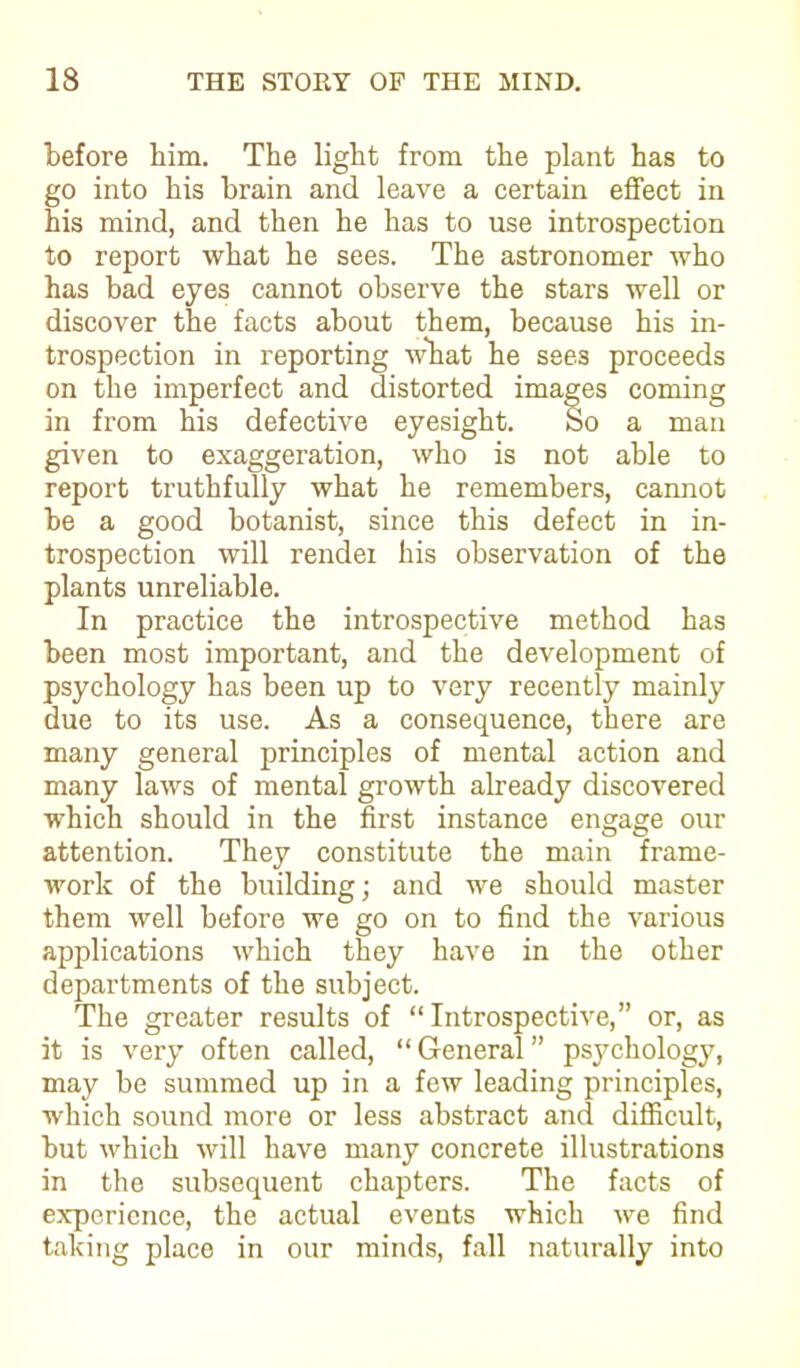 before him. The light from the plant has to go into his brain and leave a certain effect in his mind, and then he has to use introspection to report what he sees. The astronomer who has bad eyes cannot observe the stars well or discover the facts about them, because his in- trospection in reporting what he sees proceeds on the imperfect and distorted images coming in from his defective eyesight. So a man given to exaggeration, who is not able to report truthfully what he remembers, cannot be a good botanist, since this defect in in- trospection will render his observation of the plants unreliable. In practice the introspective method has been most important, and the development of psychology has been up to very recently mainly due to its use. As a consequence, there are many general principles of mental action and many laws of mental growth already discovered which should in the first instance engage our attention. They constitute the main frame- work of the building; and we should master them well before we go on to find the various applications which they have in the other departments of the subject. The greater results of “Introspective,” or, as it is very often called, “ General ” psychology, may be summed up in a few leading principles, which sound more or less abstract and difficult, but which will have many concrete illustrations in the subsequent chapters. The facts of experience, the actual events which we find taking place in our minds, fall naturally into
