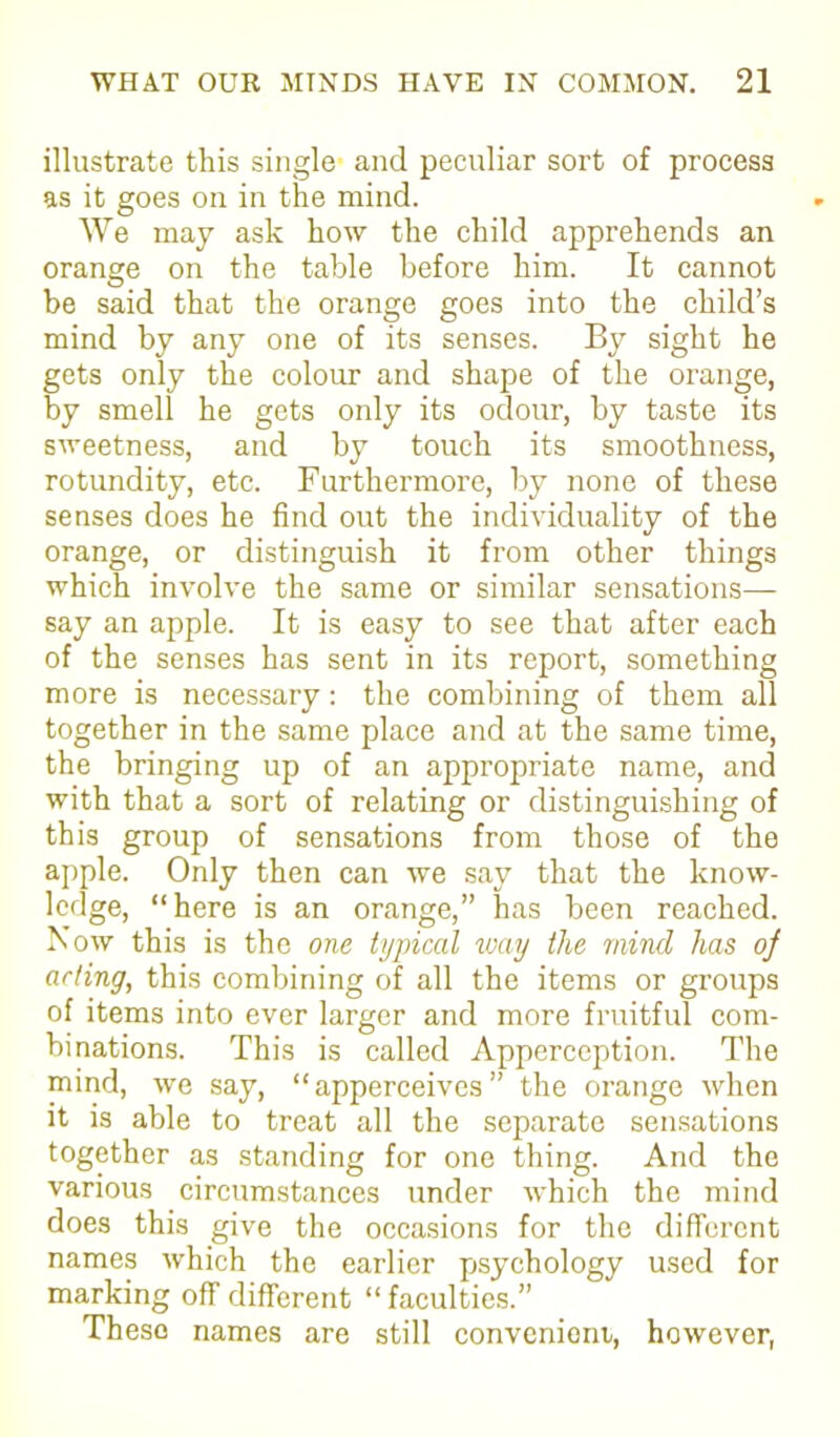 illustrate this single and peculiar sort of process as it goes on in the mind. We may ask how the child apprehends an orange on the table before him. It cannot be said that the orange goes into the child’s mind by any one of its senses. By sight he gets only the colour and shape of the orange, by smell he gets only its odour, by taste its sweetness, and by touch its smoothness, rotundity, etc. Furthermore, by none of these senses does he find out the individuality of the orange, or distinguish it from other things which involve the same or similar sensations— say an apple. It is easy to see that after each of the senses has sent in its report, something more is necessary : the combining of them all together in the same place and at the same time, the bringing up of an appropriate name, and with that a sort of relating or distinguishing of this group of sensations from those of the apple. Only then can we say that the know- ledge, “here is an orange,” has been reached. Now this is the one typical way the mincl has oj acting, this combining of all the items or groups of items into ever larger and more fruitful com- binations. This is called Apperception. The mind, we say, “ apperceives ” the orange when it is able to treat all the separate sensations together as standing for one thing. And the various circumstances under which the mind does this give the occasions for the different names which the earlier psychology used for marking off different “ faculties.” These names are still convenient, however,