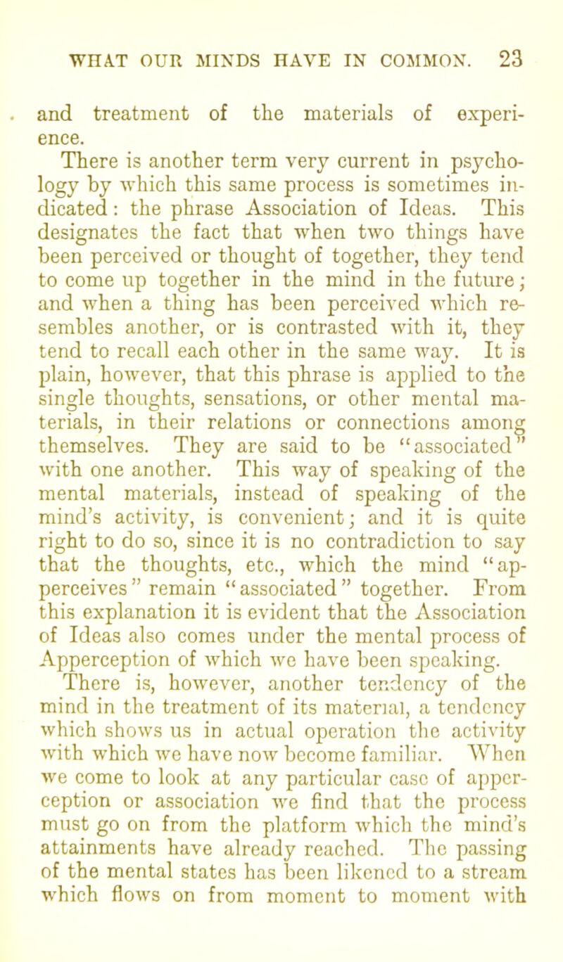 and treatment of the materials of experi- ence. There is another term very current in psycho- logy by which this same process is sometimes in- dicated : the phrase Association of Ideas. This designates the fact that when two things have been perceived or thought of together, they tend to come up together in the mind in the future; and when a thing has been perceived which re- sembles another, or is contrasted with it, they tend to recall each other in the same way. It is plain, however, that this phrase is applied to the single thoughts, sensations, or other mental ma- terials, in their relations or connections among themselves. They are said to be “associated” with one another. This way of speaking of the mental materials, instead of speaking of the mind’s activity, is convenient; and it is quite right to do so, since it is no contradiction to say that the thoughts, etc., which the mind “ap- perceives” remain “associated” together. From this explanation it is evident that the Association of Ideas also comes under the mental process of Apperception of which we have been speaking. There is, however, another tendency of the mind in the treatment of its material, a tendency which shows us in actual operation the activity with which we have now become familiar. When we come to look at any particular case of apper- ception or association we find that the process must go on from the platform which the mind’s attainments have already reached. The passing of the mental states has been likened to a stream which flows on from moment to moment with