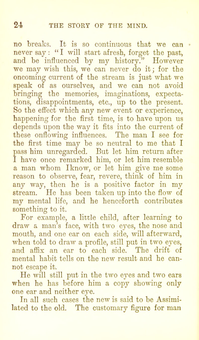 no breaks. It is so continuous that we can • never say: “ I will start afresh, forget the past, and be influenced by my history.” However we may wish this, we can never do it; for the oncoming current of the stream is just what we speak of as ourselves, and we can not avoid bringing the memories, imaginations, expecta- tions, disappointments, etc., up to the present. So the effect which any new event or experience, happening for the first time, is to have upon us depends upon the way it fits into the current of these onflowing influences. The man I see for the first time may be so neutral to me that I pass him unregarded. But let him return after I have once remarked him, or let him resemble a man whom Iknow, or let him give me some reason to observe, fear, revere, think of him in any way, then he is a positive factor in my stream. He has been taken up into the flow of my mental life, and he henceforth contributes something to it. For example, a little child, after learning to draw a man’s face, with two eyes, the nose and mouth, and one ear on each side, will afterward, when told to draw a profile, still put in two eyes, and affix an ear to each side. The drift of mental habit tells on the new result and he can- not escape it. He will still put in the two eyes and two ears when he has before him a copy showing only one ear and neither eye. In all such cases the new is said to be Assimi- lated to the old. The customary figure for man