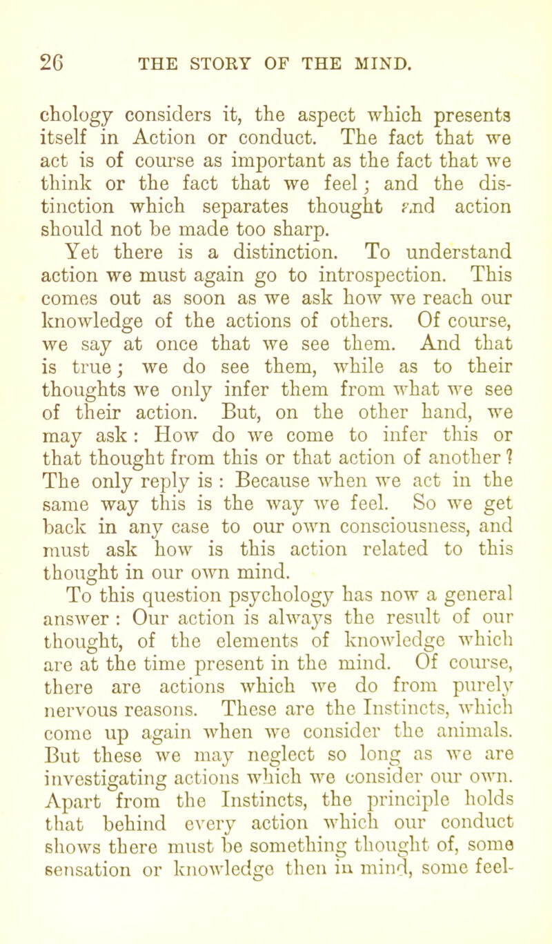 chology considers it, the aspect which presents itself in Action or conduct. The fact that we act is of course as important as the fact that we think or the fact that we feel; and the dis- tinction which separates thought and action should not be made too sharp. Yet there is a distinction. To understand action we must again go to introspection. This comes out as soon as we ask how we reach our knowledge of the actions of others. Of course, we say at once that we see them. And that is true; we do see them, while as to their thoughts we oidy infer them from what we see of their action. But, on the other hand, we may ask: How do we come to infer this or that thought from this or that action of another 1 The only reply is : Because when we act in the same way this is the way we feel. So we get back in any case to our own consciousness, and must ask how is this action related to this thought in our own mind. To this question psychology has now a general answer : Our action is always the result of our thought, of the elements of knowledge which are at the time present in the mind. Of course, there are actions which we do from purely nervous reasons. These are the Instincts, which come up again when we consider the animals. But these we may neglect so long as we are investigating actions which we consider our own. Apart from the Instincts, the principle holds that behind every action which our conduct shows there must be something thought of, some sensation or knowledge then in mind, some feel-