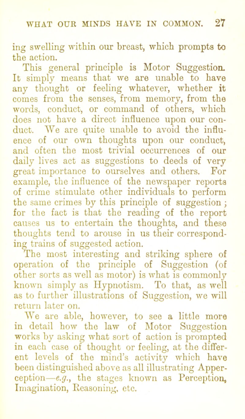 ing swelling within our breast, which prompts to the action. This general principle is Motor Suggestion. It simply means that we are unable to have any thought or feeling whatever, whether it comes from the senses, from memory, from the words, conduct, or command of others, which does not have a direct influence upon our con- duct. We are quite unable to avoid the influ- ence of our own thoughts upon our conduct, and often the most trivial occurrences of our daily lives act as suggestions to deeds of very great importance to ourselves and others. For example, the influence of the newspaper reports of crime stimulate other individuals to perform the same crimes by this principle of suggestion ; for the fact is that the reading of the report causes us to entertain the thoughts, and these thoughts tend to arouse in us their correspond- ing trains of suggested action. The most interesting and striking sphere of operation of the principle of Suggestion (of other sorts as well as motor) is what is commonly known simply as Hypnotism. To that, as well as to further illustrations of Suggestion, we will return later on. We are able, however, to see a little more in detail how the law of Motor Suggestion works by asking what sort of action is prompted in each case of thought or feeling, at the differ- ent levels of the mind’s activity which have been distinguished above as all illustrating Apper- ception—e.g., the stages known as Perception, Imagination, Reasoning, etc.