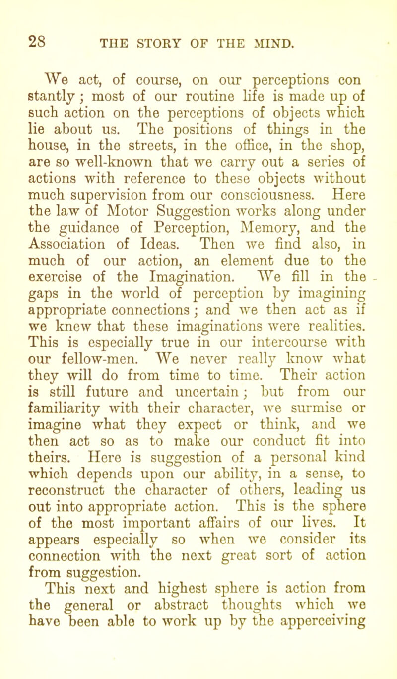 We act, of course, on our perceptions con stantly; most of our routine life is made up of such action on the perceptions of objects which lie about us. The positions of things in the house, in the streets, in the office, in the shop, are so well-known that we carry out a series of actions with reference to these objects without much supervision from our consciousness. Here the law of Motor Suggestion works along under the guidance of Perception, Memory, and the Association of Ideas. Then we find also, in much of our action, an element due to the exercise of the Imagination. We fill in the - gaps in the world of perception by imagining appropriate connections; and we then act as if we knew that these imaginations were realities. This is especially true in our intercourse with our fellow-men. We never really know what they will do from time to time. Their action is still future and uncertain; but from our familiarity with their character, we surmise or imagine what they expect or think, and we then act so as to make our conduct fit into theirs. Here is suggestion of a personal kind which depends upon our ability, in a sense, to reconstruct the character of others, leading us out into appropriate action. This is the sphere of the most important affairs of our lives. It appears especially so when we consider its connection with the next great sort of action from suggestion. This next and highest sphere is action from the general or abstract thoughts which we have been able to work up by the apperceiving