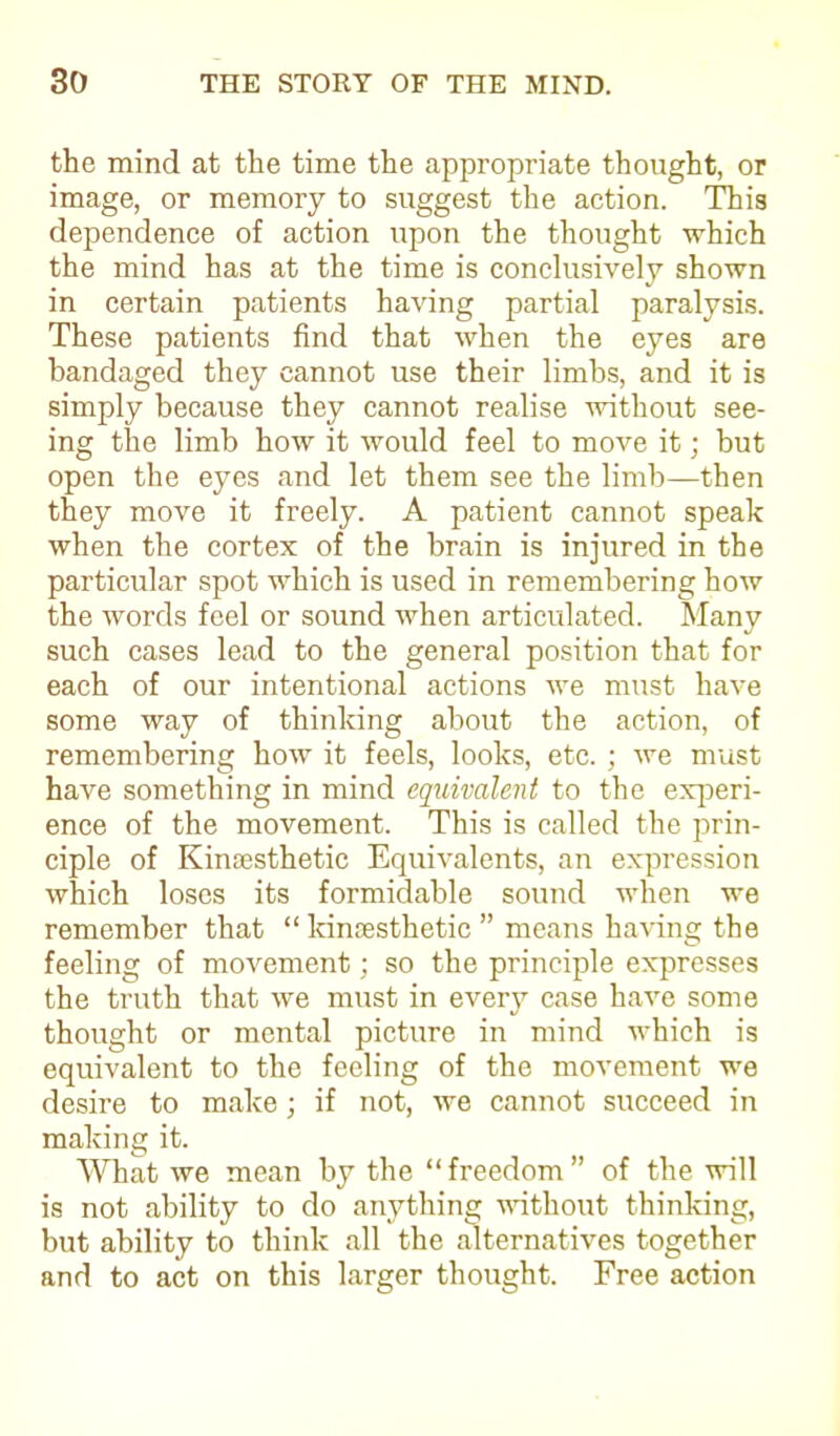 the mind at the time the appropriate thought, or image, or memory to suggest the action. This dependence of action upon the thought which the mind has at the time is conclusively shown in certain patients having partial paralysis. These patients find that when the eyes are bandaged they cannot use their limbs, and it is simply because they cannot realise without see- ing the limb how it would feel to move it; but open the eyes and let them see the limb—then they move it freely. A patient cannot speak when the cortex of the brain is injured in the particular spot which is used in remembering how the words feel or sound when articulated. Many such cases lead to the general position that for each of our intentional actions we must have some way of thinking about the action, of remembering how it feels, looks, etc. ; we must have something in mind equivalent to the experi- ence of the movement. This is called the prin- ciple of Kinaesthetic Equivalents, an expression which loses its formidable sound when we remember that “ kinaesthetic ” means having the feeling of movement; so the principle expresses the truth that we must in every case have some thought or mental picture in mind which is equivalent to the feeling of the movement we desire to make; if not, we cannot succeed in making it. What we mean by the “freedom” of the will is not ability to do anything without thinking, but ability to think all the alternatives together and to act on this larger thought. Free action