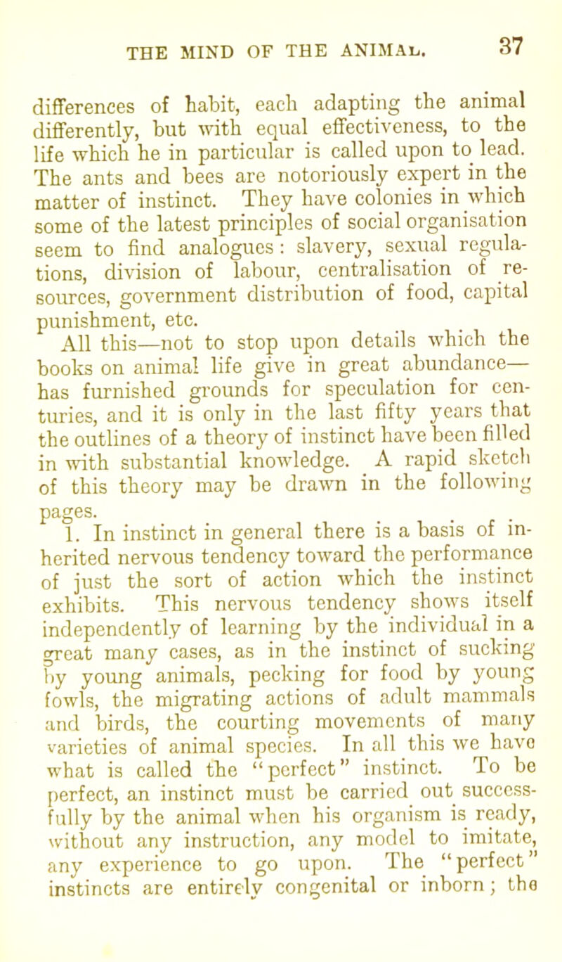 differences of habit, each adapting the animal differently, but with equal effectiveness, to the life which he in particular is called upon to lead. The ants and bees are notoriously expert in the matter of instinct. They have colonies in which some of the latest principles of social organisation seem to find analogues : slavery, sexual regula- tions, division of labour, centralisation of re- sources, government distribution of food, capital punishment, etc. All this—not to stop upon details which the books on animal life give in great abundance— has furnished grounds for speculation for cen- turies, and it is only in the last fifty years that the outlines of a theory of instinct have been filled in with substantial knowledge. A rapid sketch of this theory may be drawn in the following pages. 1. In instinct in general there is a basis of in- herited nervous tendency toward the performance of just the sort of action which the instinct exhibits. This nervous tendency shows itself independently of learning by the individual in a great many cases, as in the instinct of sucking by young animals, pecking for food by young fowls, the migrating actions of adult mammals and birds, the courting movements of many varieties of animal species. In .all this we havo what is called the “perfect” instinct. To be perfect, an instinct must be carried out success- fully by the animal when his organism is ready, without any instruction, any model to imitate, any experience to go upon. The “ perfect ” instincts are entirely congenital or inborn; the