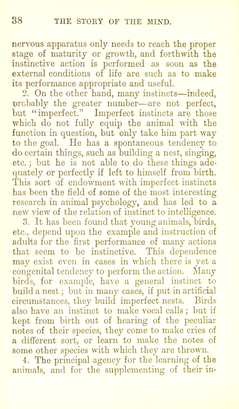 nervous apparatus only needs to reach the proper stage of maturity or growth, and forthwith the instinctive action is performed as soon as the external conditions of life are such as to make its performance appropriate and useful. 2. On the other hand, many instincts—indeed, probably the greater number—are not perfect, but “imperfect.” Imperfect instincts are those which do not fully equip the animal with the function in question, but only take him part way to the goal. He has a spontaneous tendency to do certain things, such as building a nest, singing, etc.; but he is not able to do these things ade- quately or perfectly if left to himself from birth. This sort of endowment with imperfect instincts has been the field of some of the most interesting research in animal psychology, and has led to a new view of the relation of instinct to intelligence. 3. It has been found that young animals, birds, etc., depend upon the example and instruction of adults for the first performance of many actions that seem to be instinctive. This dependence may exist even in cases in which there is yet a congenital tendency to perform the action. Many birds, for example, have a general instinct to build a nest; but in many cases, if put in artificial circumstances, they build imperfect nests. Birds also have an instinct to make vocal calls; but if kept from birth out of hearing of the peculiar notes of their species, they come to make cries of a different sort, or learn to make the notes of some other species with which they are thrown. 4. The principal agency for the learning of the animals, and for the supplementing of their in-