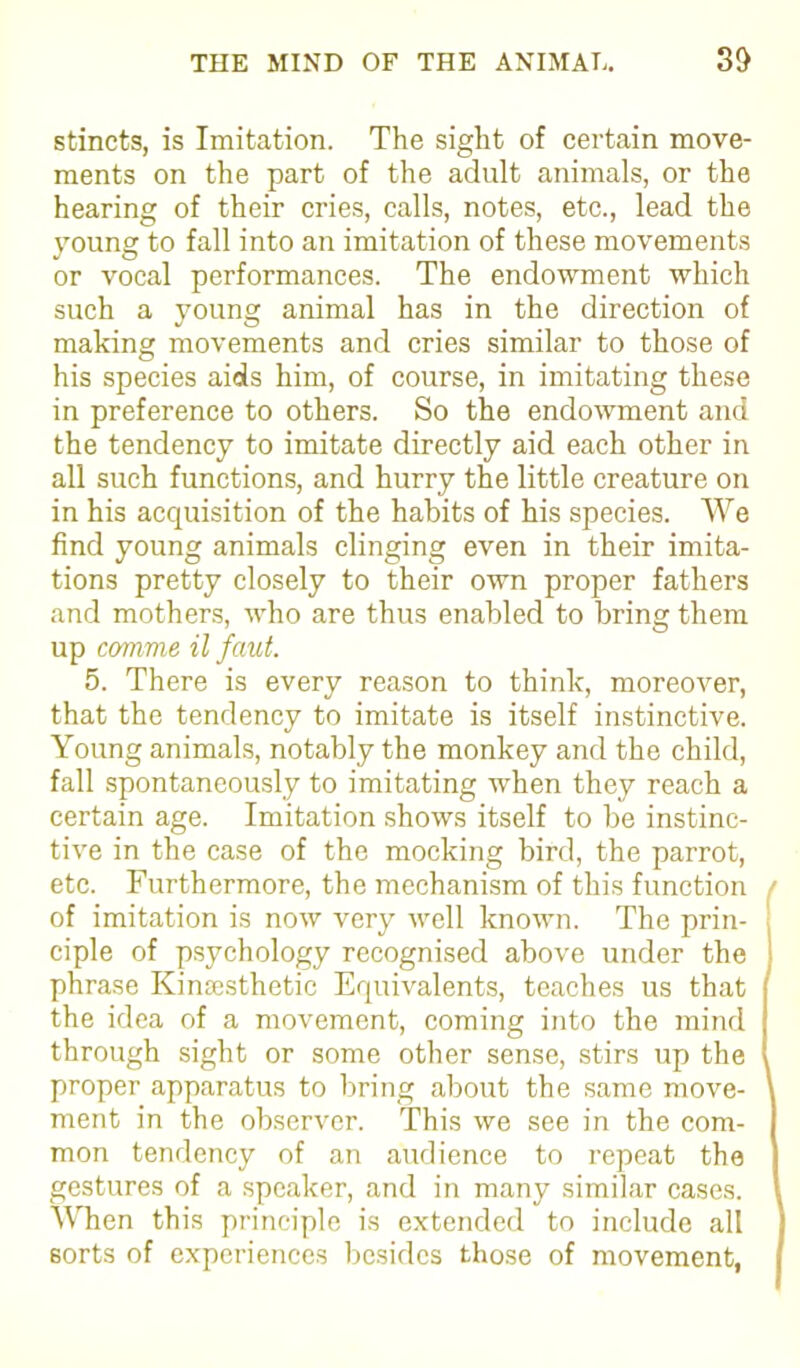 stincts, is Imitation. The sight of certain move- ments on the part of the adult animals, or the hearing of their cries, calls, notes, etc., lead the young to fall into an imitation of these movements or vocal performances. The endowment which such a young animal has in the direction of making movements and cries similar to those of his species aids him, of course, in imitating these in preference to others. So the endowment and the tendency to imitate directly aid each other in all such functions, and hurry the little creature on in his acquisition of the habits of his species. We find young animals clinging even in their imita- tions pretty closely to their own proper fathers and mothers, who are thus enabled to bring them up comme il faut. 5. There is every reason to think, moreover, that the tendency to imitate is itself instinctive. Young animals, notably the monkey and the child, fall spontaneously to imitating when they reach a certain age. Imitation shows itself to be instinc- tive in the case of the mocking bird, the parrot, etc. Furthermore, the mechanism of this function of imitation is now very well known. The prin- ciple of psychology recognised above under the phrase Kinesthetic Equivalents, teaches us that the idea of a movement, coming into the mind through sight or some other sense, stirs up the proper apparatus to bring about the same move- ment in the observer. This we see in the com- mon tendency of an audience to repeat the gestures of a speaker, and in many similar cases. When this principle is extended to include all sorts of experiences besides those of movement,