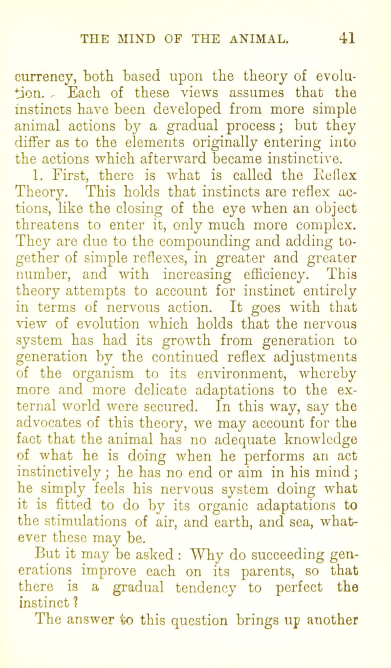 currency, both based upon the theory of evolu- tion. , Each of these views assumes that the instincts have been developed from more simple animal actions by a gradual process; but they differ as to the elements originally entering into the actions which afterward became instinctive. 1. First, there is wrhat is called the Reflex Theory. This holds that instincts are reflex ac- tions, like the closing of the eye when an object threatens to enter it, only much more complex. They are due to the compounding and adding to- gether of simple reflexes, in greater and greater number, and with increasing efficiency. This theory attempts to account for instinct entirely in terms of nervous action. It goes with that view of evolution which holds that the nervous system has had its growth from generation to generation by the continued reflex adjustments of the organism to its environment, whereby more and more delicate adaptations to the ex- ternal world were secured. In this way, say the advocates of this theory, we may account for the fact that the animal has no adequate knowledge of what he is doing when he performs an act instinctively ; he has no end or aim in his mind ; he simply feels his nervous system doing what it is fitted to do by its organic adaptations to the stimulations of air, and earth, and sea, what- ever these may be. But it may be asked : Why do succeeding gen- erations improve each on its parents, so that there is a gradual tendency to perfect the instinct ? The answer to this question brings up another