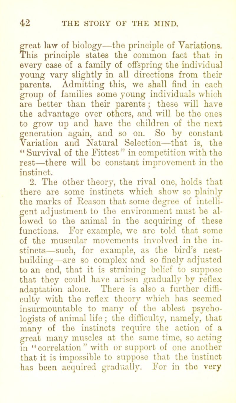 great law of biology—the principle of Variations. This principle states the common fact that in every case of a family of offspring the individual young vary slightly in all directions from their parents. Admitting this, we shall find in each group of families some young individuals which are better than their parents; these will have the advantage over others, and will be the ones to grow up and have the children of the next generation again, and so on. So by constant Variation and Natural Selection—that is, the “Survival of the Fittest” in competition with the rest—there will be constant improvement in the instinct. 2. The other theory, the rival one, holds that there are some instincts which show so plainly the marks of Eeason that some degree of intelli- gent adjustment to the environment must be al- lowed to the animal in the acquiring of these functions. For example, we are told that some of the muscular movements involved in the in- stincts—such, for example, as the bird’s nest- building—are so complex and so finely adjusted to an end, that it is straining belief to suppose that they could have arisen gradually by reflex adaptation alone. There is also a further diffi- culty with the reflex theory which has seemed insurmountable to many of the ablest psycho- logists of animal life; the difficulty, namely, that many of the instincts require the action of a great many muscles at the same time, so acting in “correlation” with or support of one another that it is impossible to suppose that the instinct has been acquired gradually. For in the very