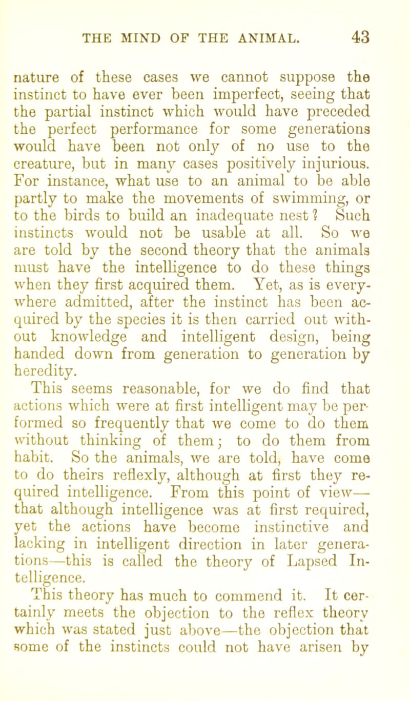 nature of these cases we cannot suppose the instinct to have ever been imperfect, seeing that the partial instinct which would have preceded the perfect performance for some generations would have been not only of no use to the creature, but in many cases positively injurious. For instance, what use to an animal to be able partly to make the movements of swimming, or to the birds to build an inadequate nest ? Such instincts would not be usable at all. So we are told by the second theory that the animals must have the intelligence to do these things when they first acquired them. Yet, as is every- where admitted, after the instinct has been ac- quired by the species it is then carried out with- out knowledge and intelligent design, being handed down from generation to generation by heredity. This seems reasonable, for we do find that actions which were at first intelligent may be per- formed so frequently that we come to do them without thinking of them; to do them from habit. So the animals, we are told, have come to do theirs reflexly, although at first they re- quired intelligence. From this point of view—- that although intelligence was at first required, yet the actions have become instinctive and lacking in intelligent direction in later genera- tions—this is called the theory of Lapsed In- telligence. This theory has much to commend it. It cer- tainly meets the objection to the reflex theory which was stated just above—the objection that some of the instincts could not have arisen by