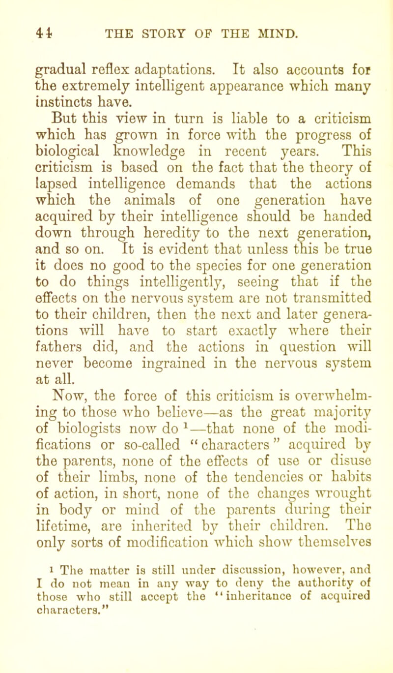 gradual reflex adaptations. It also accounts for the extremely intelligent appearance which many instincts have. But this view in turn is liable to a criticism which has grown in force with the progress of biological knowledge in recent years. This criticism is based on the fact that the theory of lapsed intelligence demands that the actions which the animals of one generation have acquired by their intelligence should be handed down through heredity to the next generation, and so on. It is evident that unless this be true it does no good to the species for one generation to do things intelligently, seeing that if the effects on the nervous system are not transmitted to their children, then the next and later genera- tions will have to start exactly where their fathers did, and the actions in question will never become ingrained in the nervous system at all. Now, the force of this criticism is overwhelm- ing to those who believe—as the great majority of biologists now do 1—that none of the modi- fications or so-called “ characters ” acquired by the parents, none of the effects of use or disuse of their limbs, none of the tendencies or habits of action, in short, none of the changes -wrought in body or mind of the parents during their lifetime, are inherited by their children. The only sorts of modification which show themselves i The matter is still under discussion, however, and I do not mean in any way to deny the authority of those who still accept the “inheritance of acquired characters.”