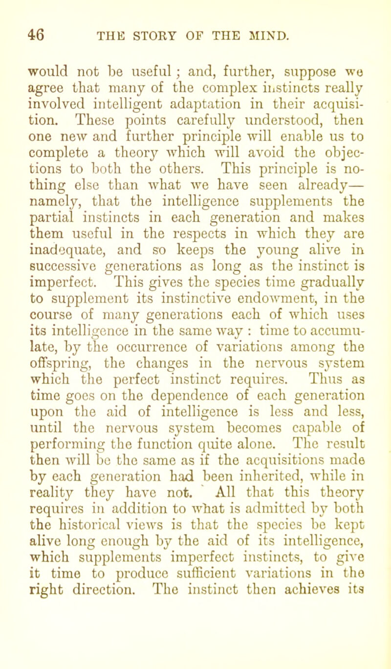 would not lie useful; and, further, suppose wo agree that many of the complex instincts really involved intelligent adaptation in their acquisi- tion. These points carefully understood, then one new and further principle will enable us to complete a theory which will avoid the objec- tions to both the others. This principle is no- thing else than what we have seen already— namely, that the intelligence supplements the partial instincts in each generation and makes them useful in the respects in which they are inadequate, and so keeps the young alive in successive generations as long as the instinct is imperfect. This gives the species time gradually to supplement its instinctive endowment, in the course of many generations each of which uses its intelligence in the same way : time to accumu- late, by the occurrence of variations among the offspring, the changes in the nervous system which the perfect instinct requires. Thus as time goes on the dependence of each generation upon the aid of intelligence is less and less, until the nervous system becomes capable of performing the function quite alone. The result then will be the same as if the acquisitions made by each generation had been inherited, while in reality they have not. All that this theory requires in addition to what is admitted by both the historical views is that the species be kept alive long enough by the aid of its intelligence, which supplements imperfect instincts, to give it time to produce sufficient variations in the right direction. The instinct then achieves its