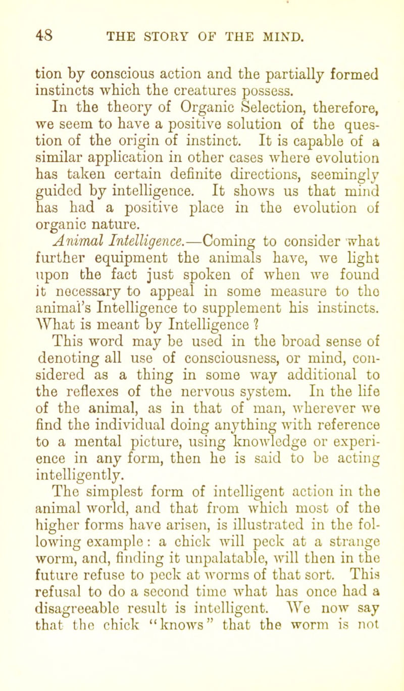 tion by conscious action and the partially formed instincts which the creatures possess. In the theory of Organic Selection, therefore, we seem to have a positive solution of the ques- tion of the origin of instinct. It is capable of a similar application in other cases where evolution has taken certain definite directions, seemingly guided by intelligence. It shows us that mind has had a positive place in the evolution of organic nature. Animal Intelligence.—Coming to consider what further equipment the animals have, we light upon the fact just spoken of when we found it nocessary to appeal in some measure to tho animal’s Intelligence to supplement his instincts. AVhat is meant by Intelligence ? This word may be used in the broad sense of denoting all use of consciousness, or mind, con- sidered as a thing in some way additional to the reflexes of the nervous system. In the life of the animal, as in that of man, wherever we find the individual doing anything with reference to a mental picture, using knowledge or experi- ence in any form, then he is said to be acting intelligently. The simplest form of intelligent action in the animal world, and that from which most of the higher forms have arisen, is illustrated in the fol- lowing example: a chick will peck at a strange worm, and, finding it unpalatable, will then in the future refuse to peck at worms of that sort. This refusal to do a second time what has once had a disagreeable result is intelligent. We now say that the chick “knows” that the worm is not