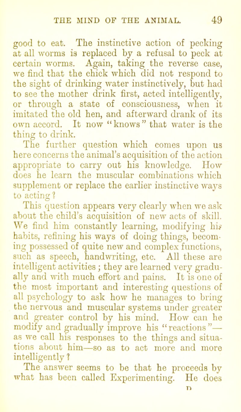 good to eat. The instinctive action of pecking at all worms is replaced by a refusal to peck at certain worms. Again, taking the reverse case, we find that the chick which did not respond to the sight of drinking water instinctively, but had to see the mother drink first, acted intelligently, or through a state of consciousness, when it imitated the old hen, and afterward drank of its own accord. It now “ knows ” that water is the thing to drink. The further question which comes upon us here concerns the animal’s acquisition of the action appropriate to carry out his knowledge. Iiow does he learn the muscular combinations which supplement or replace the earlier instinctive ways to acting 1 This question appears very clearly when we ask about the child’s acquisition of new acts of skill. We find him constantly learning, modifying hi* habits, refining his ways of doing things, becom- ing possessed of quite new and complex functions, such as speech, handwriting, etc. All these are intelligent activities; they are learned very gradu- ally and with much effort and pains. It is one of the most important and interesting questions of all psychology to ask how he manages to bring the nervous and muscular systems under greater and greater control by his mind. How can he modify and gradually improve his “reactions”— as we call his responses to the things and situa- tions about him—so as to act more and more intelligently ? The answer seems to be that he proceeds by what has been called Experimenting. He does n