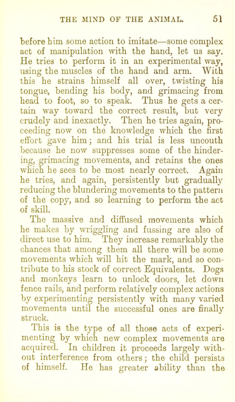 before him some action to imitate—some complex act of manipulation with the hand, let us say. He tries to perform it in an experimental way, using the muscles of the hand and arm. With this he strains himself all over, twisting his tongue, bending his body, and grimacing from head to foot, so to speak. Thus he gets a cer- tain way toward the correct result, but very crudely and inexactly. Then he tries again, pro- ceeding now on the knowledge which the first effort gave him; and his trial is less uncouth because he now suppresses some of the hinder- ing, grimacing movements, and retains the ones which he sees to be most nearly correct. Again he tries, and again, persistently but gradually reducing the blundering movements to the pattern of the copy, and so learning to perform the act of skill. The massive and diffused movements which he makes by wriggling and fussing are also of direct use to him. They increase remarkably the chances that among them all there will be some movements which will hit the mark, and so con- tribute to his stock of correct Equivalents. Dogs and monkeys learn to unlock doors, let down fence rails, and perform relatively complex actions by experimenting persistently with many varied movements until the successful ones are finally struck. This is the type of all those acts of experi- menting by which new complex movements are acquired. In children it proceeds largely with- out interference from others; the child persists of himself. He has greater ability than the