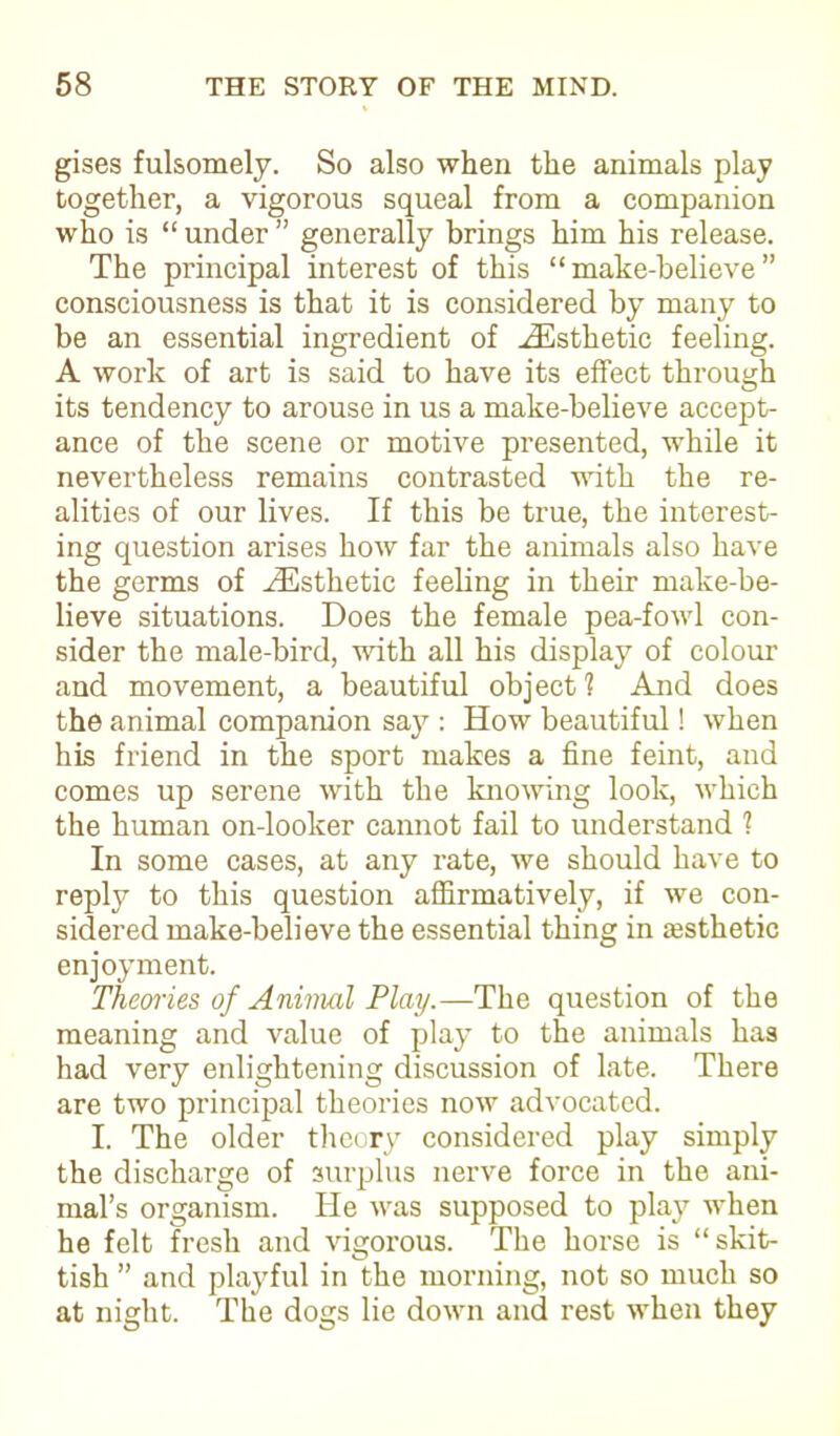 gises fulsomely. So also when the animals play together, a vigorous squeal from a companion who is “ under ” generally brings him his release. The principal interest of this “make-believe” consciousness is that it is considered by many to be an essential ingredient of ^Esthetic feeling. A work of art is said to have its effect through its tendency to arouse in us a make-believe accept- ance of the scene or motive presented, while it nevertheless remains contrasted with the re- alities of our lives. If this be true, the interest- ing question arises how far the animals also have the germs of ^Esthetic feeling in their make-be- lieve situations. Does the female pea-fowl con- sider the male-bird, with all his display of colour and movement, a beautiful object? And does the animal companion say : How beautiful! when his friend in the sport makes a fine feint, and comes up serene with the knowing look, which the human on-looker cannot fail to understand 1 In some cases, at any rate, we should have to reply to this question affirmatively, if we con- sidered make-believe the essential thing in assthetic enjoyment. Theories of Animal Play.—The question of the meaning and value of play to the animals has had very enlightening discussion of late. There are two principal theories now advocated. I. The older theory considered play simply the discharge of surplus nerve force in the ani- mal’s organism. He was supposed to play when he felt fresh and vigorous. The horse is “skit- tish ” and playful in the morning, not so much so at night. The dogs lie down and rest when they