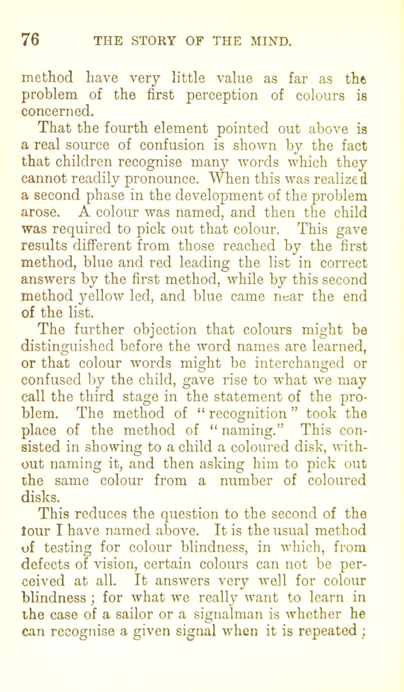 method have very little value as far as th6 problem of the first perception of colours is concerned. That the fourth element pointed out above is a real source of confusion is shown by the fact that children recognise many words which they cannot readily pronounce. When this was realize d a second phase in the development of the problem arose. A colour was named, and then the child was required to pick out that colour. This gave results different from those reached by the first method, blue and red leading the list in correct answers by the first method, while by this second method yellow led, and blue came near the end of the list. The further objection that colours might be distinguished before the word names are learned, or that colour words might be interchanged or confused by the child, gave rise to what we may call the third stage in the statement of the pro- blem. The method of “ recognition ” took the place of the method of “ naming.” This con- sisted in showing to a child a coloured disk, with- out naming it, and then asking him to pick out the same colour from a number of coloured disks. This reduces the question to the second of the lour I have named above. It is the usual method of testing for colour blindness, in which, from defects of vision, certain colours can not be per- ceived at all. It answers very well for colour blindness; for what we really want to learn in the case of a sailor or a signalman is whether he can recognise a given signal when it is repeated ;