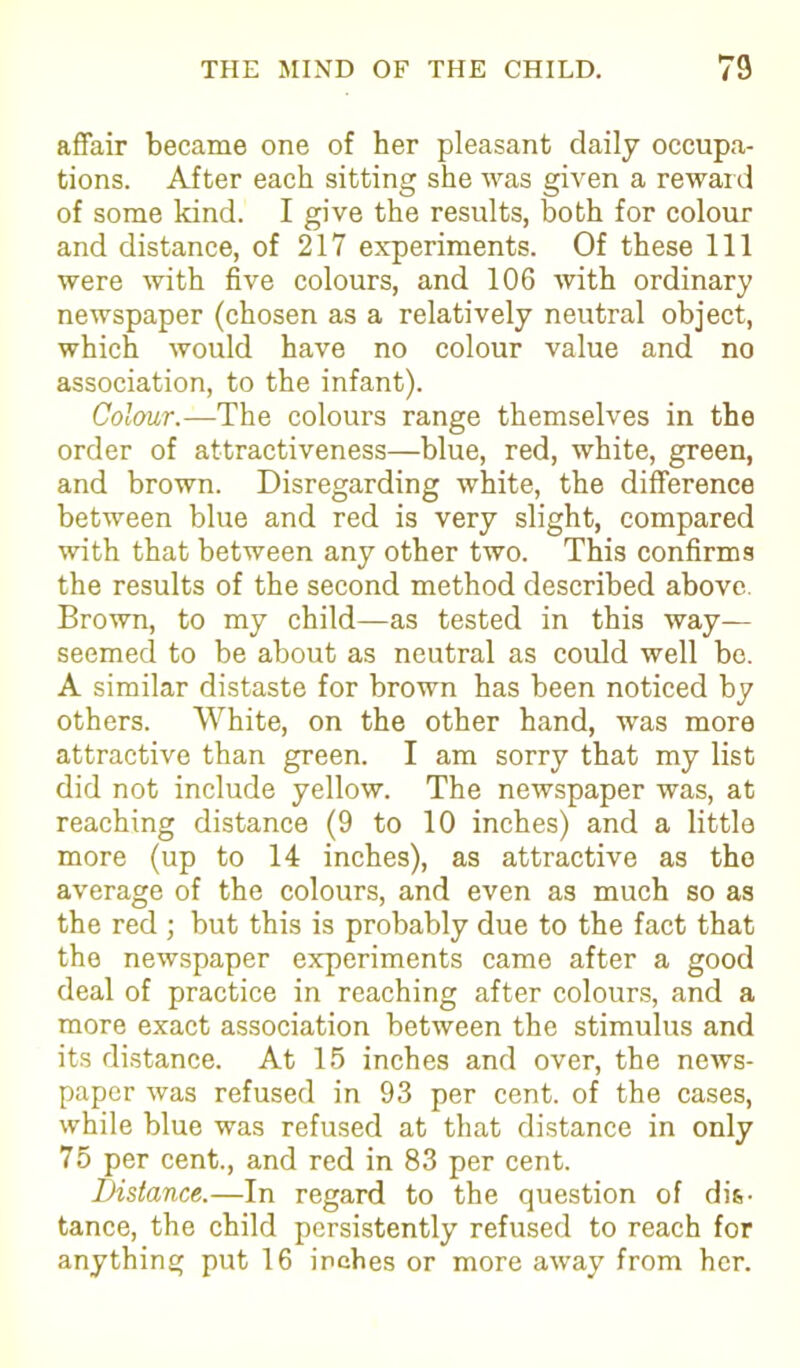 affair became one of her pleasant daily occupa- tions. After each sitting she was given a reward of some kind. I give the results, both for colour and distance, of 217 experiments. Of these 111 were with five colours, and 106 with ordinary newspaper (chosen as a relatively neutral object, which would have no colour value and no association, to the infant). Colour.—The colours range themselves in the order of attractiveness—blue, red, white, green, and brown. Disregarding white, the difference between blue and red is very slight, compared with that between any other two. This confirms the results of the second method described above. Brown, to my child—as tested in this way— seemed to be about as neutral as could well be. A similar distaste for brown has been noticed by others. White, on the other hand, was more attractive than green. I am sorry that my list did not include yellow. The newspaper was, at reaching distance (9 to 10 inches) and a little more (up to 14 inches), as attractive as the average of the colours, and even as much so as the red ; but this is probably due to the fact that the newspaper experiments came after a good deal of practice in reaching after colours, and a more exact association between the stimulus and its distance. At 15 inches and over, the news- paper was refused in 93 per cent, of the cases, while blue was refused at that distance in only 75 per cent., and red in 83 per cent. Distance.—In regard to the question of dis- tance, the child persistently refused to reach for anything put 16 inches or more away from her.