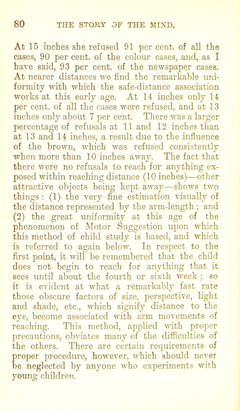 At 15 inches she refused 91 per cent, of all the cases, 90 per cent, of the colour cases, and, as I have said, 93 per cent, of the newspaper cases. At nearer distances we find the remarkable uni- formity with which the safe-distance association works at this early age. At 14 inches only 14 per cent, of all the cases were refused, and at 13 inches only about 7 per cent. There was a larger percentage of refusals at 11 and 12 inches than at 13 and 14 inches, a result due to the influence of the brown, which was refused consistently when more than 10 inches away. The fact that there were no refusals to reach for anything ex- posed within reaching distance (10 inches)—other attractive objects being kept away—shows two things : (1) the very fine estimation visually of the distance represented by the arm-length ; and (2) the great uniformity at this age of the phenomenon of Motor Suggestion upon which this method of child study is based, and which is referred to again below. In respect to the first point, it will be remembered that the child does not begin to reach for anything that it sees until about the fourth or sixth week ; so it is evident at what a remarkably fast rate those obscure factors of size, perspective, light and shade, etc., which signify distance to the eye, become associated with arm movements of reaching. This method, applied with proper precautions, obviates many of the difficulties of the others. There are certain requirements of proper procedure, however, which should never be neglected by anyone who experiments with young children.