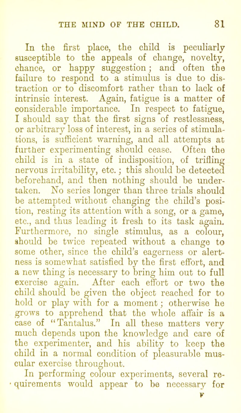 In the first place, the child is peculiarly susceptible to the appeals of change, novelty, chance, or happy suggestion; and often the failure to respond to a stimulus is due to dis- traction or to discomfort rather than to lack of intrinsic interest. Again, fatigue is a matter of considerable importance. In respect to fatigue, I should say that the first signs of restlessness, or arbitrary loss of interest, in a series of stimula- tions, is sufficient warning, and all attempts at further experimenting should cease. Often the child is in a state of indisposition, of trifling nervous irritability, etc.; this should be detected beforehand, and then nothing should be under- taken. No series longer than three trials should be attempted without changing the child’s posi- tion, resting its attention with a song, or a game, etc., and thus leading it fresh to its task again. Furthermore, no single stimulus, as a colour, should be twice repeated without a change to some other, since the child’s eagerness or alert- ness is somewhat satisfied by the first effort, and a new thing is necessary to bring him out to full exercise again. After each effort or two the child should be given the object reached for to hold or play with for a moment; otherwise he grows to apprehend that the whole affair is a case of “Tantalus.” In all these matters very much depends upon the knowledge and care of the experimenter, and his ability to keep the child in a normal condition of pleasurable mus- cular exercise throughout. In performing colour experiments, several re- quirements would appear to be necessary for v