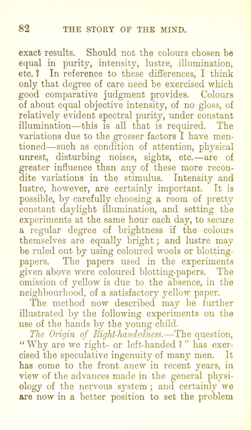 exact results. Should not the colours chosen be equal in purity, intensity, lustre, illumination, etc. 1 In reference to these differences, I think only that degree of care need be exercised which good comparative judgment provides. Colours of about equal objective intensity, of no gloss, of relatively evident spectral purity, under constant illumination—this is all that is required. The variations due to the grosser factors I have men- tioned—such as condition of attention, physical unrest, disturbing noises, sights, etc.—are of greater influence than any of these more recon- dite variations in the stimulus. Intensity and lustre, however, are certainly important. It is possible, by carefully choosing a room of pretty constant daylight illumination, and setting the experiments at the same hour each day, to secure a regular degree of brightness if the colours themselves are equally bright; and lustre may be ruled out by using coloured wools or blotting- papers. The papers used in the experiments given above were coloured blotting-papers. The omission of yellow is due to the absence, in the neighbourhood, of a satisfactory yellow paper. The method now described may be further illustrated by the following experiments on the use of the hands by the young child. The Origin of Right-handedness.-—The question, “ Why are we right- or left-handed 1 ” has exer- cised the speculative ingenuity of many men. It has come to the front anew in recent years, in view of the advances made in the general physi- ology of the nervous system; and certainly we are now in a better position to set the problem