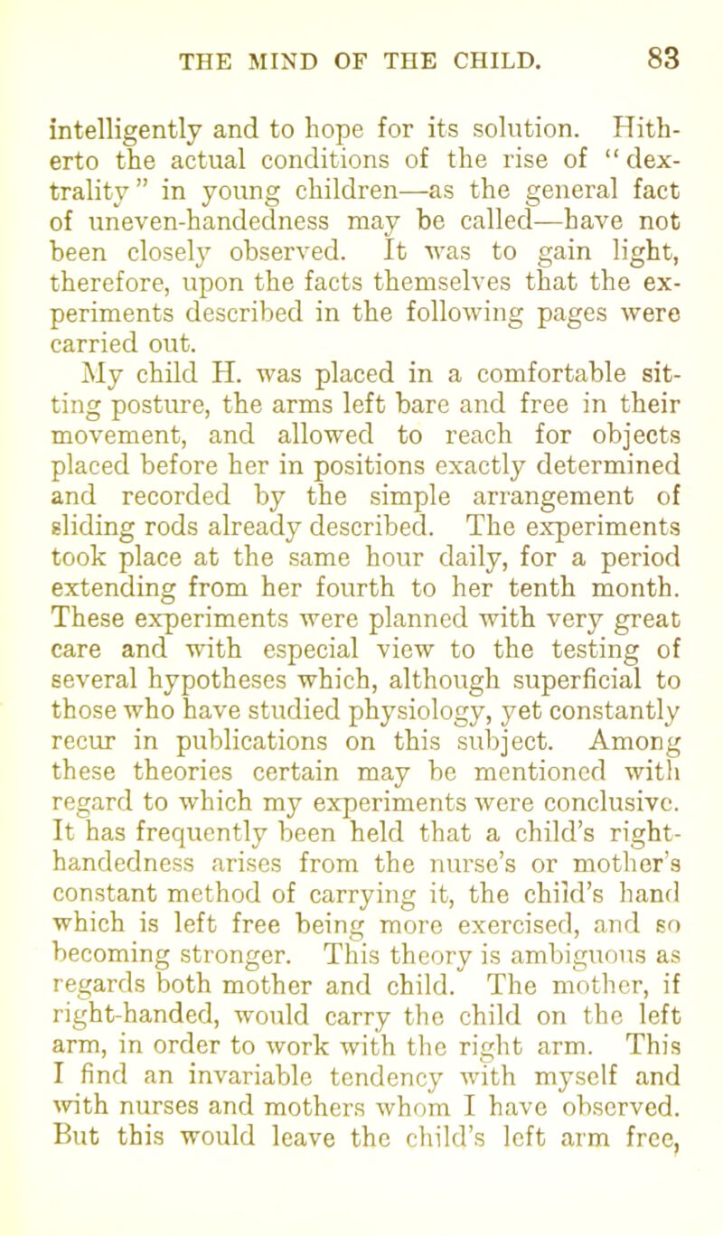 intelligently and to hope for its solution. Hith- erto the actual conditions of the rise of “dex- trality” in young children—as the general fact of uneven-handedness may be called—have not been closely observed. It was to gain light, therefore, upon the facts themselves that the ex- periments described in the following pages were carried out. My child H. was placed in a comfortable sit- ting posture, the arms left bare and free in their movement, and allowed to reach for objects placed before her in positions exactly determined and recorded by the simple arrangement of sliding rods already described. The experiments took place at the same hour daily, for a period extending from her fourth to her tenth month. These experiments were planned with very great care and with especial view to the testing of several hypotheses which, although superficial to those who have studied physiology, yet constantly recur in publications on this subject. Among these theories certain may be mentioned with regard to which my experiments were conclusive. It has frequently been held that a child’s right- handedness arises from the nurse’s or mother’s constant method of carrying it, the child’s hand which is left free being more exercised, and so becoming stronger. This theory is ambiguous as regards both mother and child. The mother, if right-handed, would carry the child on the left arm, in order to work with the right arm. This I find an invariable tendency with myself and with nurses and mothers whom I have observed. But this would leave the child’s left arm free,