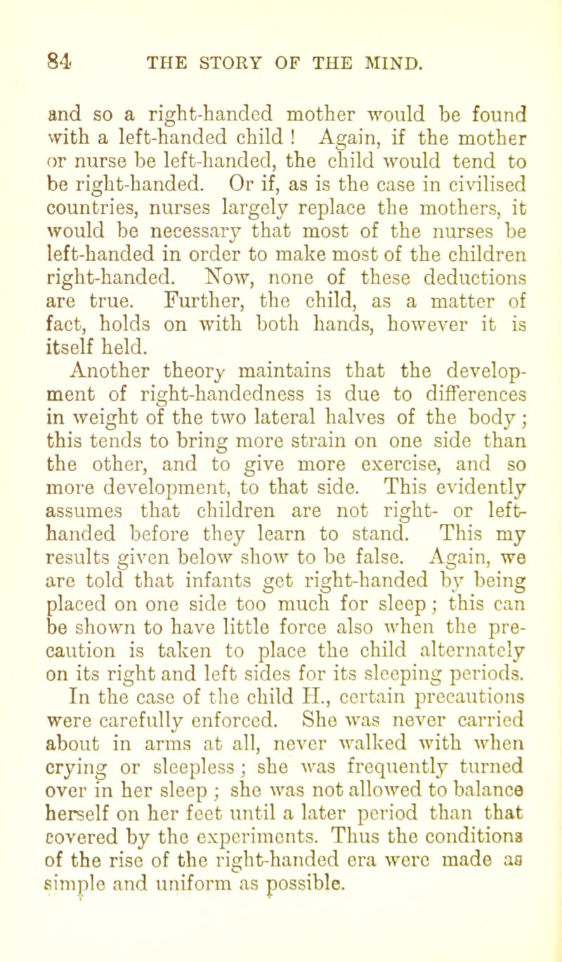 and so a right-handed mother would be found with a left-handed child ! Again, if the mother or nurse be left-handed, the child would tend to be right-handed. Or if, as is the case in civilised countries, nurses largely replace the mothers, it would be necessary that most of the nurses be left-handed in order to make most of the children right-handed. Now, none of these deductions are true. Further, the child, as a matter of fact, holds on with both hands, however it is itself held. Another theory maintains that the develop- ment of right-handedness is due to differences in weight of the two lateral halves of the body; this tends to bring more strain on one side than the other, and to give more exercise, and so more development, to that side. This evidently assumes that children are not right- or left- handed before they learn to stand. This my results given below show to be false. Again, we are told that infants get right-handed by being placed on one side too much for sleep; this can be shown to have little force also when the pre- caution is taken to place the child alternately on its right and left sides for its sleeping periods. In the case of the child H., certain precautions were carefully enforced. She was never carried about in arms at all, never walked with when crying or sleepless ; she was frequently turned over in her sleep ; she was not allowed to balance herself on her feet until a later period than that covered by the experiments. Thus the conditions of the rise of the right-handed era were made aa simple and uniform as possible.