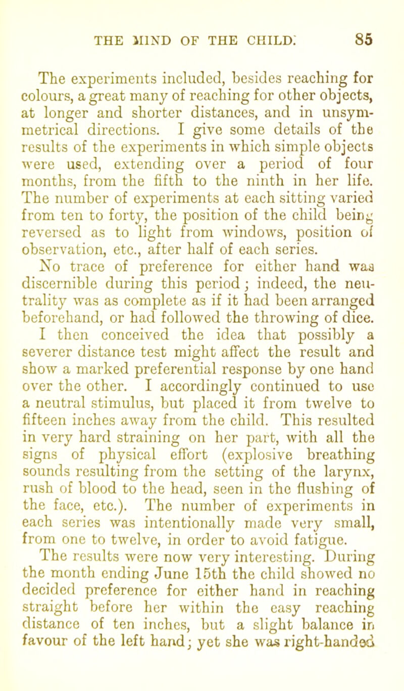 The experiments included, besides reaching for colours, a great many of reaching for other objects, at longer and shorter distances, and in unsym- metrical directions. I give some details of the results of the experiments in which simple objects were used, extending over a period of four months, from the fifth to the ninth in her life. The number of experiments at each sitting varied from ten to forty, the position of the child being reversed as to light from windows, position of observation, etc., after half of each series. No trace of preference for either hand was discernible during this period; indeed, the neu- trality was as complete as if it had been arranged beforehand, or had followed the throwing of dice. I then conceived the idea that possibly a severer distance test might affect the result and show a marked preferential response by one hand over the other. I accordingly continued to use a neutral stimulus, but placed it from twelve to fifteen inches away from the child. This resulted in very hard straining on her part, with all the signs of physical effort (explosive breathing sounds resulting from the setting of the larynx, rush of blood to the head, seen in the flushing of the face, etc.). The number of experiments in each series was intentionally made very small, from one to twelve, in order to avoid fatigue. The results were now very interesting. During the month ending June 15th the child showed no decided preference for either hand in reaching straight before her within the easy reaching distance of ten inches, but a slight balance in favour of the left hand; yet she was right-handed