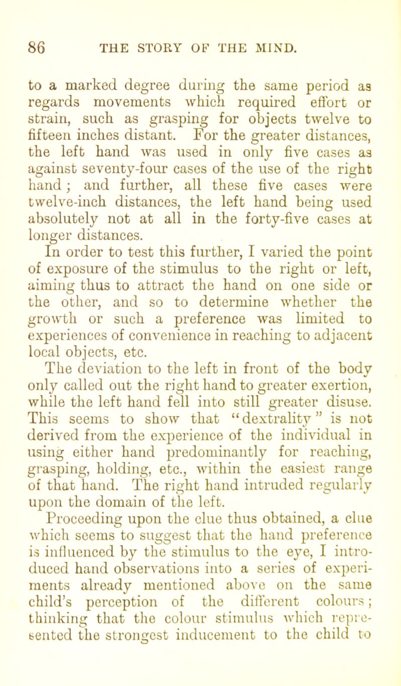 to a marked degree during the same period as regards movements which required effort or strain, such as grasping for objects twelve to fifteen inches distant. For the greater distances, the left hand was used in only five cases a3 against seventy-four cases of the use of the right hand; and further, all these five cases were twelve-inch distances, the left hand being used absolutely not at all in the forty-five cases at longer distances. In order to test this further, I varied the point of exposure of the stimulus to the right or left, aiming thus to attract the hand on one side or the other, and so to determine whether the growth or such a preference was limited to experiences of convenience in reaching to adjacent local objects, etc. The deviation to the left in front of the body only called out the right hand to greater exertion, while the left hand fell into still greater disuse. This seems to show that “ dextrality ” is not derived from the experience of the individual in using either hand predominantly for reaching, grasping, holding, etc., within the easiest range of that hand. The right hand intruded regularly upon the domain of the left. Proceeding upon the clue thus obtained, a clue which seems to suggest that the hand preference is influenced by the stimulus to the eye, I intro- duced hand observations into a series of experi- ments already mentioned above on the same child’s perception of the different colours; thinking that the colour stimulus which repre- sented the strongest inducement to the child to