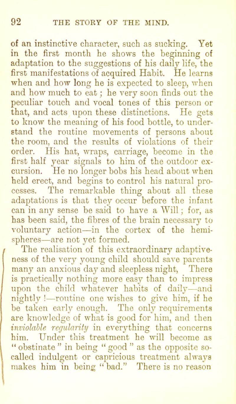 of an instinctive character, such as sucking. Yet in the first month he shows the beginning of adaptation to the suggestions of his daily life, the first manifestations of acquired Habit. He learns when and how long he is expected to sleep, when and how much to eat; he very soon finds out the peculiar touch and vocal tones of this person or that, and acts upon these distinctions. He gets to know the meaning of his food bottle, to under- stand the routine movements of persons about the room, and the results of violations of their order. His hat, wraps, carriage, become in the first half year signals to him of the outdoor ex- cursion. He no longer bobs his head about when held erect, and begins to control his natural pro- cesses. The remarkable thing about all these adaptations is that they occur before the infant can in any sense be said to have a Will; for, as has been said, the fibres of the brain necessary to voluntary action—in the cortex of the hemi- spheres—are not yet formed. The realisation of this extraordinary adaptive- ness of the very young child should save parents many an anxious day and sleepless night, There is practically nothing more easy than to impress upon the child whatever habits of daily—and nightly !—routine one wishes to give him, if he be taken early enough. The only requirements are knowledge of what is good for him, and then inviolable regularity in everything that concerns him. Under this treatment he will become as “ obstinate ” in being “ good ” as the opposite so- called indulgent or capricious treatment always makes him in being “bad.” There is no reason