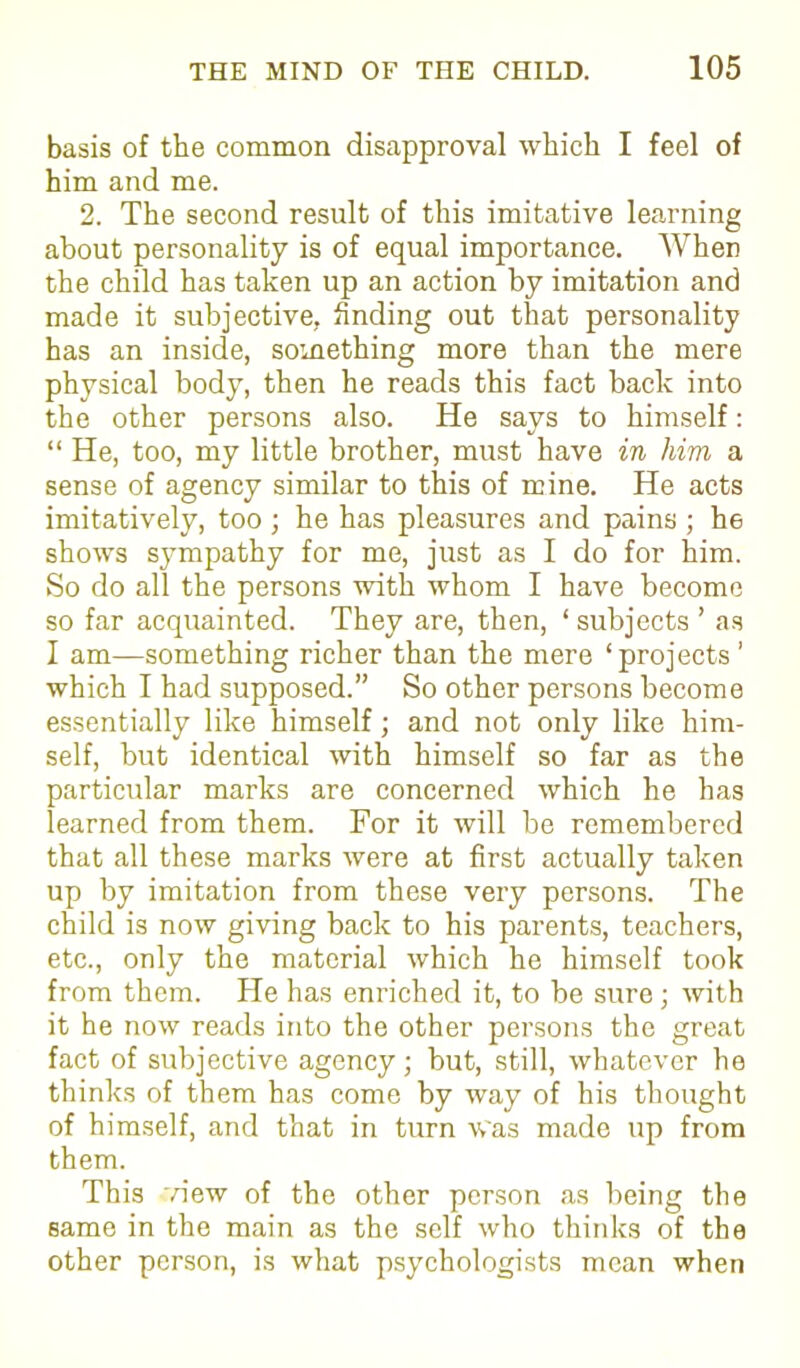 basis of the common disapproval which I feel of him and me. 2. The second result of this imitative learning about personality is of equal importance. When the child has taken up an action by imitation and made it subjective, finding out that personality has an inside, something more than the mere physical body, then he reads this fact back into the other persons also. He says to himself: “ He, too, my little brother, must have in him a sense of agency similar to this of mine. He acts imitatively, too ; he has pleasures and pains ; he shows sympathy for me, just as I do for him. So do all the persons with whom I have become so far acquainted. They are, then, ‘subjects ’ as I am—something richer than the mere ‘projects’ which I had supposed.” So other persons become essentially like himself; and not only like him- self, but identical with himself so far as the particular marks are concerned which he has learned from them. For it will be remembered that all these marks were at first actually taken up by imitation from these very persons. The child is now giving back to his parents, teachers, etc., only the material which he himself took from them. He has enriched it, to be sure; with it he now reads into the other persons the great fact of subjective agency; but, still, whatever be thinks of them has come by way of his thought of himself, and that in turn was made up from them. This view of the other person as being the same in the main as the self who thinks of the other person, is what psychologists mean when