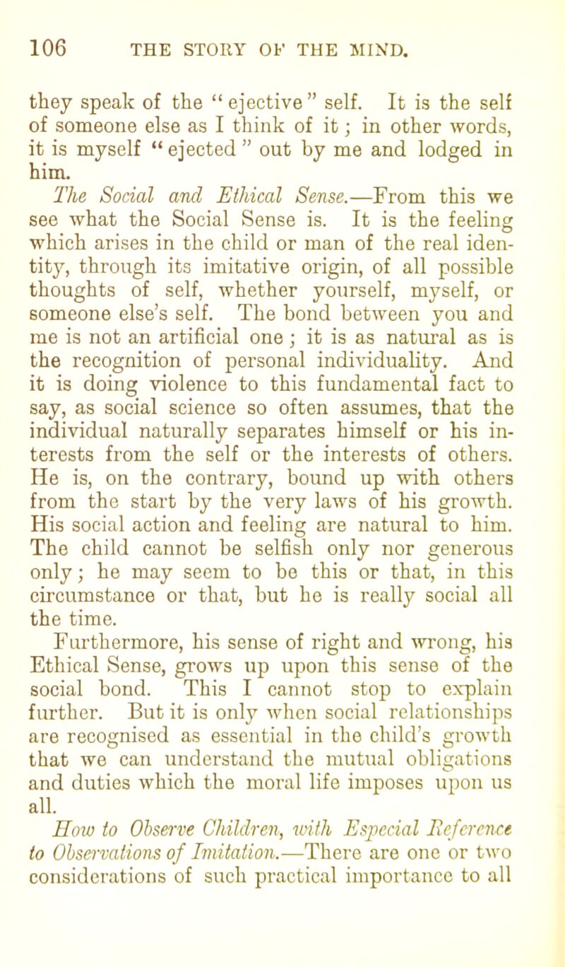 they speak of the “ejective” self. It is the self of someone else as I think of it; in other words, it is myself “ejected ” out by me and lodged in him. The Social and Ethical Sense.—From this we see what the Social Sense is. It is the feeling which arises in the child or man of the real iden- tity, through its imitative origin, of all possible thoughts of self, whether yourself, myself, or someone else’s self. The bond between you and me is not an artificial one j it is as natural as is the recognition of personal individuality. And it is doing violence to this fundamental fact to say, as social science so often assumes, that the individual naturally separates himself or his in- terests from the self or the interests of others. He is, on the contrary, bound up with others from the start by the very laws of his growth. His social action and feeling are natural to him. The child cannot be selfish only nor generous only; he may seem to he this or that, in this circumstance or that, but he is really social all the time. Furthermore, his sense of right and wrong, his Ethical Sense, grows up upon this sense of the social bond. This I cannot stop to explain further. But it is only when social relationships are recognised as essential in the child’s growth that we can understand the mutual obligations and duties which the moral life imposes upon us all. How to Observe Children, with Especial Reference to Observations of Imitation.—There are one or two considerations of such practical importance to all