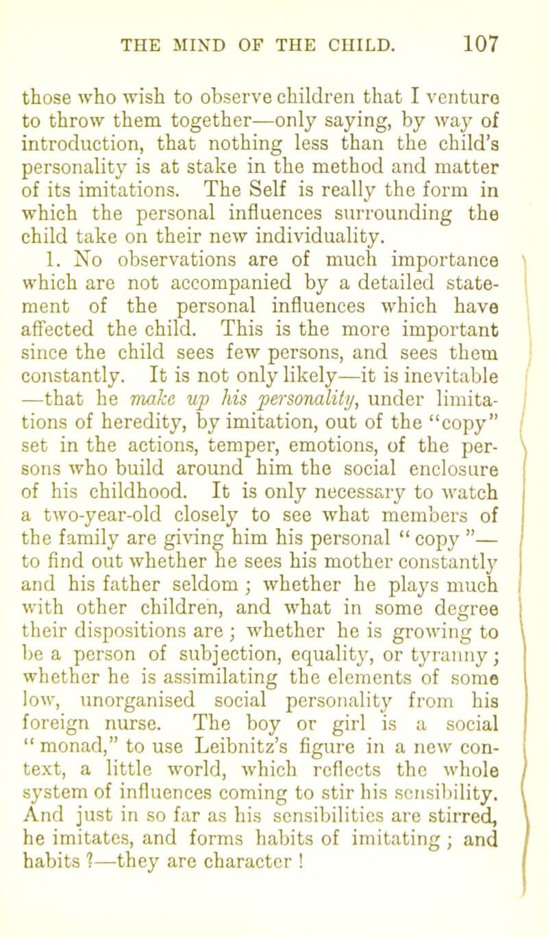 those who wish to observe children that I venture to throw them together—only saying, by way of introduction, that nothing less than the child’s personality is at stake in the method and matter of its imitations. The Self is really the form in which the personal influences surrounding the child take on their new individuality. 1. No observations are of much importance which are not accompanied by a detailed state- ment of the personal influences which have affected the child. This is the more important since the child sees few persons, and sees them constantly. It is not only likely—it is inevitable —that he make up his personality, under limita- tions of heredity, by imitation, out of the “copy” set in the actions, temper, emotions, of the per- sons who build around him the social enclosure of his childhood. It is only necessary to watch a two-year-old closely to see what members of the family are giving him his personal “ copy ”— 1 to find out whether he sees his mother constantly and his father seldom; whether he plays much I with other children, and what in some degree their dispositions are ; whether he is growing to \ be a person of subj ection, equality, or tyranny; whether he is assimilating the elements of some low, unorganised social personality from his foreign nurse. The boy or girl is a social “ monad,” to use Leibnitz’s figure in a new con- text, a little world, which reflects the whole system of influences coming to stir his sensibility. ( And just in so far as his sensibilities are stirred, he imitates, and forms habits of imitating ; and habits ?—they are character !