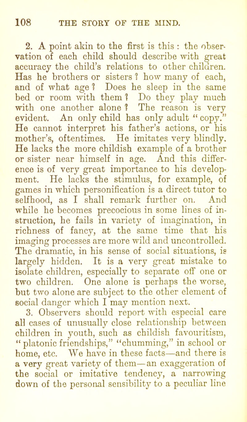 2. A point akin to the first is this : the obser- vation of each child should describe with great accuracy the child’s relations to other children. Has he brothers or sisters 1 how many of each, and of what age 1 Does he sleep in the same bed or room with them 1 Do they play much with one another alone 1 The reason is very evident. An only child has only adult “ copy.” He cannot interpret his father’s actions, or his mother’s, oftentimes. He imitates very blindly. He lacks the more childish example of a brother or sister near himself in age. And this differ- ence is of very great importance to his develop- ment. He lacks the stimulus, for example, of games in which personification is a direct tutor to selfhood, as I shall remark further on. And while he becomes precocious in some lines of in- struction, he fails in variety of imagination, in richness of fancy, at the same time that his imaging processes are more wild and uncontrolled. The dramatic, in his sense of social situations, is largely hidden. It is a very great mistake to isolate children, especially to separate off one or two children. One alone is perhaps the worse, but two alone are subject to the other element of social danger which I may mention next. 3. Observers should report with especial care all cases of unusually close relationship between children in youth, such as childish favouritism, “ platonic friendships,” “chumming,” in school or home, etc. We have in these facts—and there is a very great variety of them— an exaggeration of the social or imitative tendency, a narrowing down of the personal sensibility to a peculiar line