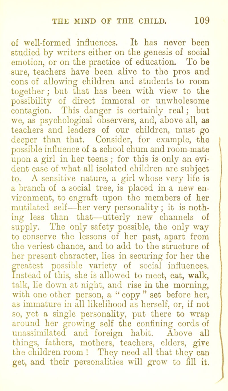 of well-formed influences. It has never been studied by writers either on the genesis of social emotion, or on the practice of education. To be sure, teachers have been alive to the pros and cons of allowing children and students to room together; but that has been with view to the possibility of direct immoral or unwholesome contagion. This danger is certainly real; but we, as psychological observers, and, above all, as teachers and leaders of our children, must go deeper than that. Consider, for example, the possible influence of a school chum and room-mate upon a girl in her teens ; for this is only an evi- dent case of what all isolated children are subject to. A sensitive nature, a girl whose very life is a branch of a social tree, is placed in a new en- vironment, to engraft upon the members of her mutilated self—her very personality; it is noth- ing less than that—utterly new channels of supply. The only safety possible, the only way to conserve the lessons of her past, apart from the veriest chance, and to add to the structure of her present character, lies in securing for her the greatest possible variety of social influences. Instead of this, she is allowed to meet, eat, walk, talk, lie down at night, and rise in the morning, with one other person, a “ copy ” set before her, as immature in all likelihood as herself, or, if not so, yet a single personality, put there to wrap around her growing self the confining cords of unassimilated and foreign habit. Above all things, fathers, mothers, teachers, elders, give the children room ! They need all that they can get, and their personalities will grow to fill it.