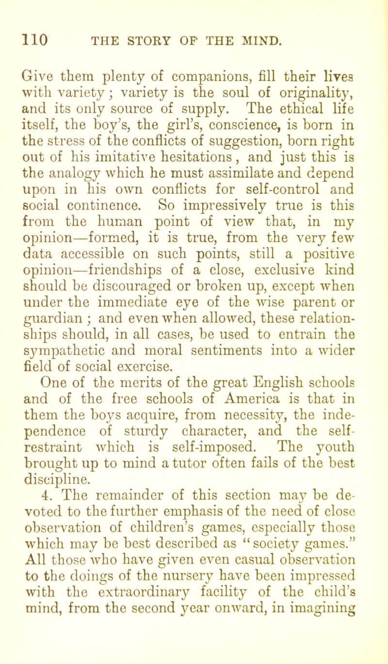 Give them plenty of companions, fill their lives with variety; variety is the soul of originality, and its only source of supply. The ethical life itself, the boy’s, the girl’s, conscience, is born in the stress of the conflicts of suggestion, born right out of his imitative hesitations, and just this is the analogy which he must assimilate and depend upon in his own conflicts for self-control and social continence. So impressively true is this from the human point of view that, in my opinion—formed, it is true, from the very few data accessible on such points, still a positive opinion—friendships of a close, exclusive land should be discouraged or broken up, except when under the immediate eye of the wise parent or guardian ; and even when allowed, these relation- ships should, in all cases, be used to entrain the sjunpathetic and moral sentiments into a udder field of social exercise. One of the merits of the great English schools and of the free schools of America is that in them the boys acquire, from necessity, the inde- pendence of sturdy character, and the self- restraint which is self-imposed. The youth brought up to mind a tutor often fails of the best discipline. 4. The remainder of this section may be de- voted to the further emphasis of the need of close observation of children’s games, especially those which may be best described as “society games.” All those who have given even casual observation to the doings of the nursery have been impressed with the extraordinary facility of the child’s mind, from the second year onward, in imagining
