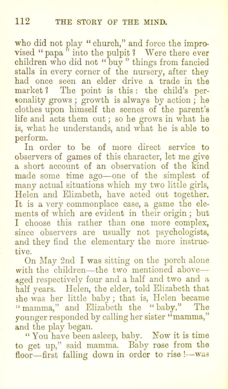 who did not play “ church,” and force the impro- vised “ papa ” into the pulpit 1 Were there ever children who did not “ buy ” things from fancied stalls in every corner of the nursery, after they had once seen an elder drive a trade in the market 'I The point is this : the child’s per- sonality grows ; growth is always by action ; he clothes upon himself the scenes of the parent’s life and acts them out; so he grows in what he is, what he understands, and what he is able to perform. In order to be of more direct service to observers of games of this character, let me give a short account of an observation of the kind made some time ago—one of the simplest of many actual situations which my two little girls, Helen and Elizabeth, have acted out together. It is a very commonplace case, a game the ele- ments of which are evident in their origin ; but I choose this rather than one more complex, since observers are usually not psychologists, and they find the elementary the more instruc- tive. On May 2nd I was sitting on the porch alone with the children—the two mentioned above— aged respectively four’ and a half and two and a half years. Helen, the elder, told Elizabeth that she was her little baby; that is, Helen became mamma,” and Elizabeth the “ baby.” The younger responded by calling her sister “mamma,” and the play began. “ You have been asleep, baby. Now it is time to get up,” said mamma. Baby rose from the floor—first falling down in order to rise !—was