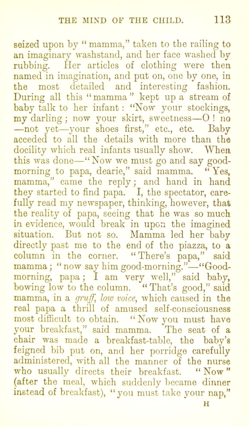seized upon by “ mamma,” taken to the railing to an imaginary washstand, and her face washed by rubbing. Her articles of clothing were then named in imagination, and put on, one by one, in the most detailed and interesting fashion. During all this “mamma” kept up a stream of baby talk to her infant: “Now your stockings, my darling; now your skirt, sweetness—0 ! no —not yet—your shoes first,” etc., etc. Baby acceded to all the details with more than the docility which real infants usually show. When this was done—“Now we must go and say good- morning to papa, dearie,” said mamma. “ Yes, mamma,” came the reply; and hand in hand they started to find papa. I, the spectator, care- fully read my newspaper, thinking, however, that the reality of papa, seeing that he was so much in evidence, would break in upon the imagined situation. But not so. Mamma led her baby directly past me to the end of the piazza, to a column in the corner. “ There’s papa,” said mamma; “now say him good-morning.”—“Good- morning, papa; I am very well,” said baby, bowing low to the column. “ That’s good,” said mamma, in a gruff, low voice, which caused in the real papa a thrill of amused self-consciousness most difficult to obtain. “ Now you must have your breakfast,” said mamma. The seat of a chair was made a breakfast-table, the baby’s feigned bib put on, and her porridge carefully administered, with all the manner of the nurse who usually directs their breakfast. “ Now  (after the meal, which suddenly became dinner instead of breakfast), “you must take your nap,” H