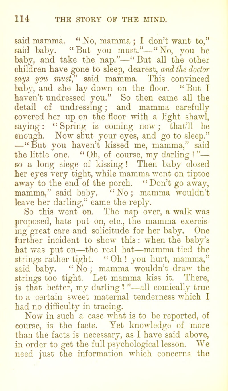 said mamma. “ No, mamma ; I don’t want to,” said baby. “ But you must.”—“ No, you be baby, and take the nap.”—“ But all the other children have gone to sleep, dearest, and the doctor says you must,” said mamma. This convinced baby, and she lay down on the floor. “ But I haven’t undressed you.” So then came all the detail of undressing; and mamma carefully covered her up on the floor with a light shawl, saying: “ Spring is coming now; that’ll be enough. Now shut your eyes, and go to sleep.” —“ But you haven’t kissed me, mamma,” said the little one. “ Oh, of course, my darling ! ”— so a long siege of kissing ! Then baby closed her eyes very tight, while mamma went on tiptoe away to the end of the porch. “ Don’t go away, mamma,” said baby. “ No ; mamma wouldn’t leave her darling,” came the reply. So this went on. The nap over, a walk was proposed, hats put on, etc., the mamma exercis- ing great care and solicitude for her baby. One further incident to show this: when the baby’s hat was put on—the real hat—mamma tied the strings rather tight. “ Oh ! you hurt, mamma,” said baby. “ No ; mamma wouldn’t draw the strings too tight. Let mamma kiss it. There, is that better, my darling 1 ”—all comically true to a certain sweet maternal tenderness which I had no difficulty in tracing. Now in such a case what is to be reported, of course, is the facts. Yet knowledge of more than the facts is necessary, as I have said above, in order to get the full psychological lesson. We need just the information which concerns the