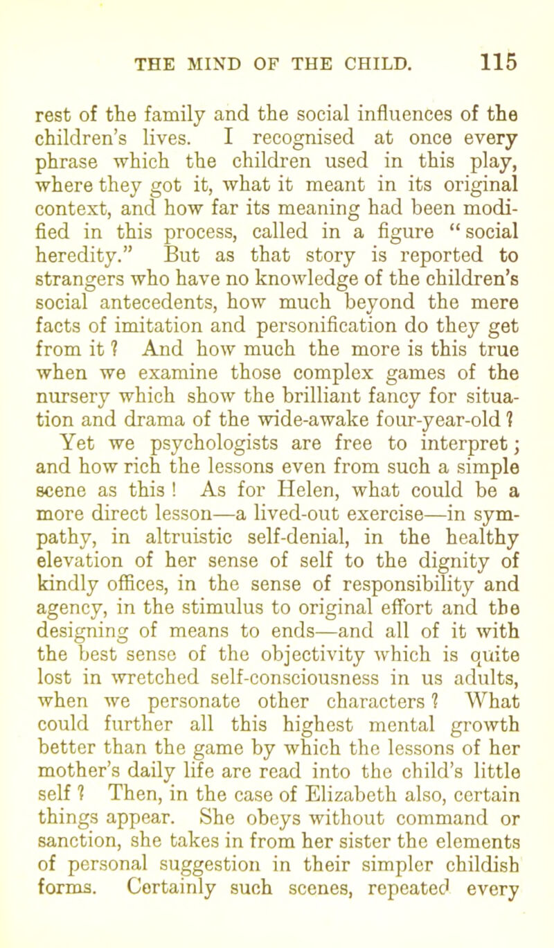 rest of the family and the social influences of the children’s lives. I recognised at once every phrase which the children used in this play, where they got it, what it meant in its original context, and how far its meaning had been modi- fied in this process, called in a figure “ social heredity.” But as that story is reported to strangers who have no knowledge of the children’s social antecedents, how much beyond the mere facts of imitation and personification do they get from it ? And how much the more is this true when we examine those complex games of the nursery which show the brilliant fancy for situa- tion and drama of the wide-awake four-year-old 1 Yet we psychologists are free to interpret; and how rich the lessons even from such a simple scene as this ! As for Helen, what could be a more direct lesson—a lived-out exercise—in sym- pathy, in altruistic self-denial, in the healthy elevation of her sense of self to the dignity of kindly offices, in the sense of responsibility and agency, in the stimulus to original effort and the designing of means to ends—and all of it with the best sense of the objectivity which is ogxite lost in wretched self-consciousness in us adults, when we personate other characters 1 What could further all this highest mental growth better than the game by which the lessons of her mother’s daily life are read into the child’s little self 1 Then, in the case of Elizabeth also, certain things appear. She obeys without command or sanction, she takes in from her sister the elements of personal suggestion in their simpler childish forms. Certainly such scenes, repeated every