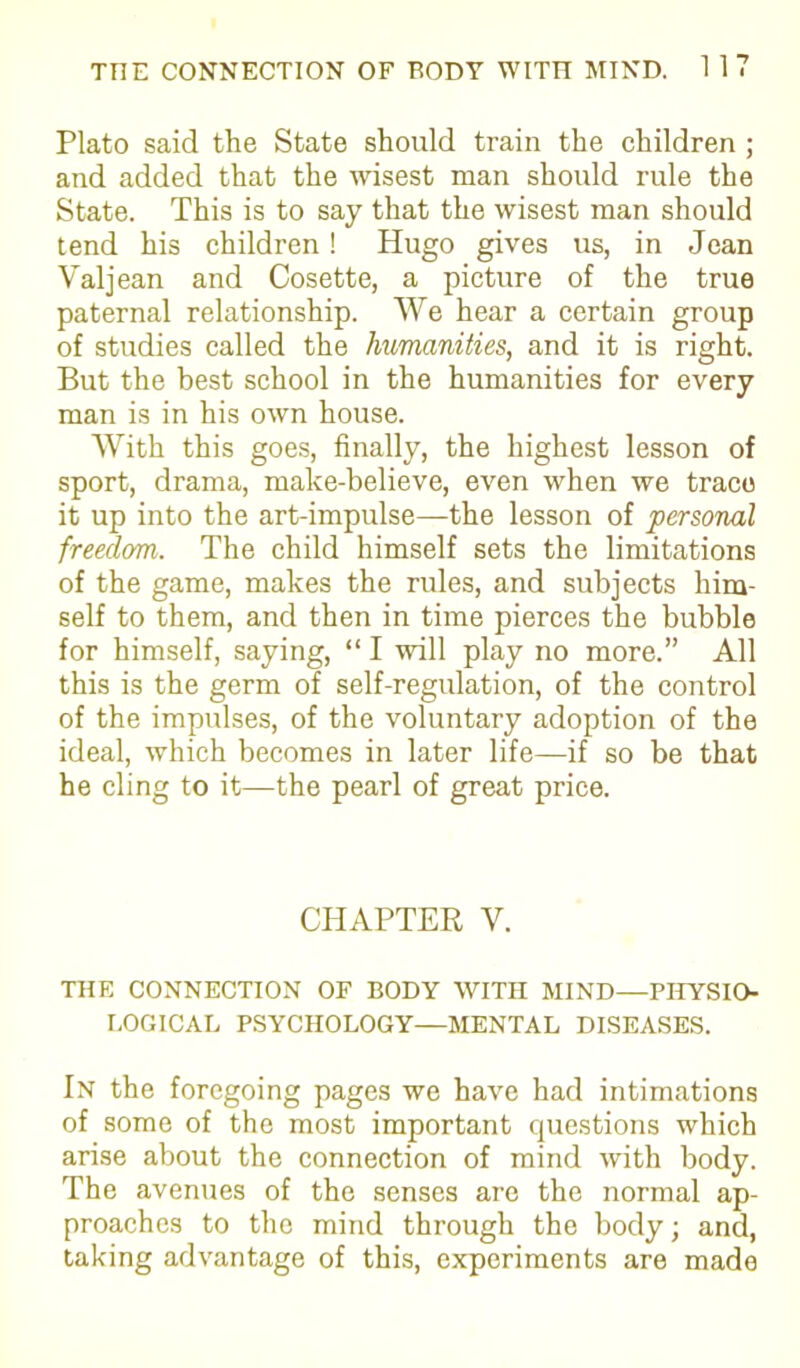 Plato said the State should train the children ; and added that the wisest man should rule the State. This is to say that the wisest man should tend his children ! Hugo gives us, in Jean Valjean and Cosette, a picture of the true paternal relationship. We hear a certain group of studies called the humanities, and it is right. But the best school in the humanities for every man is in his own house. With this goes, finally, the highest lesson of sport, drama, make-believe, even when we trace it up into the art-impulse—the lesson of personal freedom. The child himself sets the limitations of the game, makes the rules, and subjects him- self to them, and then in time pierces the bubble for himself, saying, “ I will play no more.” All this is the germ of self-regulation, of the control of the impulses, of the voluntary adoption of the ideal, which becomes in later life—if so be that he cling to it—the pearl of great price. CHAPTER V. THE CONNECTION OF BODY WITH MIND—PHYSIO- LOGICAL PSYCHOLOGY—MENTAL DISEASES. In the foregoing pages we have had intimations of some of the most important questions which arise about the connection of mind with body. The avenues of the senses are the normal ap- proaches to the mind through the body; and, taking advantage of this, experiments are made