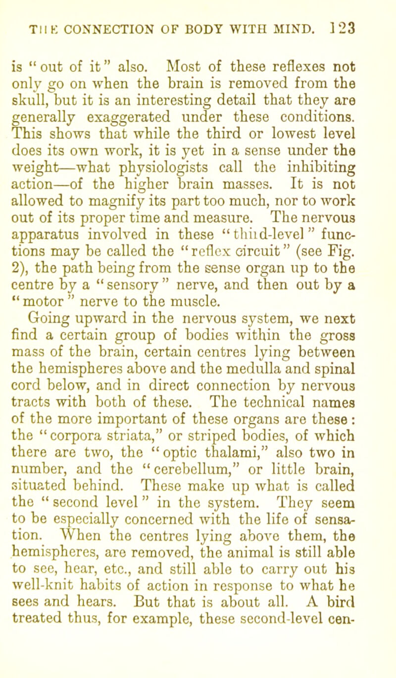 is “ out of it ” also. Most of these reflexes not only go on when the brain is removed from the skull, but it is an interesting detail that they are generally exaggerated under these conditions. This shows that while the third or lowest level does its own work, it is yet in a sense under the weight—what physiologists call the inhibiting action—of the higher brain masses. It is not allowed to magnify its part too much, nor to work out of its proper time and measure. The nervous apparatus involved in these “ thiid-level ” func- tions may be called the “reflex circuit” (see Fig. 2), the path being from the sense organ up to the centre by a “ sensory ” nerve, and then out by a “ motor ” nerve to the muscle. Going upward in the nervous system, we next find a certain group of bodies within the gross mass of the brain, certain centres lying between the hemispheres above and the medulla and spinal cord below, and in direct connection by nervous tracts with both of these. The technical names of the more important of these organs are these : the “ corpora striata,” or striped bodies, of which there are two, the “ optic thalami,” also two in number, and the “ cerebellum,” or little brain, situated behind. These make up what is called the “ second level ” in the system. They seem to be especially concerned ■with the life of sensa- tion. When the centres lying above them, the hemispheres, are removed, the animal is still able to see, hear, etc., and still able to carry out his well-knit habits of action in response to what he sees and hears. But that is about all. A bird treated thus, for example, these second-level cen-