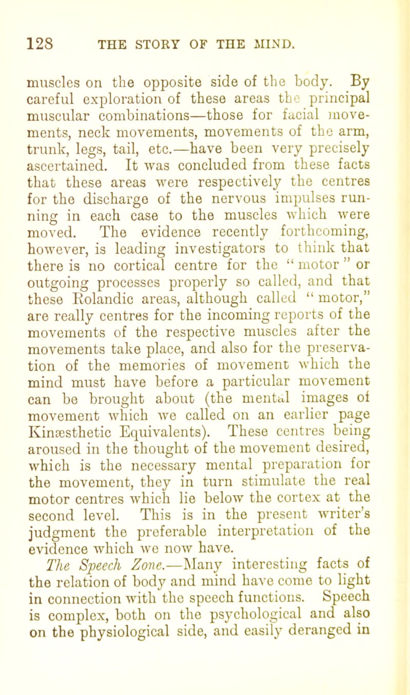 muscles on the opposite side of the body. By careful exploration of these areas the principal muscular combinations—those for facial move- ments, neck movements, movements of the arm, trunk, legs, tail, etc.—have been very precisely ascertained. It was concluded from these facts that these areas were respectively the centres for the discharge of the nervous impulses run- ning in each case to the muscles which were moved. The evidence recently forthcoming, however, is leading investigators to think that there is no cortical centre for the “ motor ” or outgoing processes properly so called, and that these Rolandic areas, although called “ motor,” are really centres for the incoming reports of the movements of the respective muscles after the movements take place, and also for the preserva- tion of the memories of movement which the mind must have before a particular movement can be brought about (the mental images of movement which we called on an earlier page Ivinsesthetic Equivalents). These centres being aroused in the thought of the movement desired, which is the necessary mental preparation for the movement, they in turn stimulate the real motor centres which lie below the cortex at the second level. This is in the present writer’s judgment the preferable interpretation of the evidence which we now have. The Speech Zone.—Many interesting facts of the relation of body and mind have come to light in connection with the speech functions. Speech is complex, both on the psychological and also on the physiological side, and easily deranged in