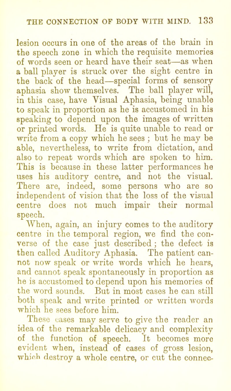 lesion occurs in one of the areas of the brain in the speech zone in which the requisite memories of words seen or heard have their seat—as when a ball player is struck over the sight centre in the back of the head—special forms of sensory aphasia show themselves. The ball player will, in this case, have Visual Aphasia, being unable to speak in proportion as he is accustomed in his speaking to depend upon the images of written or printed words. He is quite unable to read or write from a copy which he sees ; but he may be able, nevertheless, to write from dictation, and also to repeat words which are spoken to him. This is because in these latter performances he uses his auditory centre, and not the visual. There are, indeed, some persons who are so independent of vision that the loss of the visual centre does not much impair their normal speech. When, again, an injury comes to the auditory centre in the temporal region, we find the con- verse of the case just described ; the defect is then called Auditory Aphasia. The patient can- not now speak or write words which he hears, and cannot speak spontaneously in proportion as he is accustomed to depend upon his memories of the word sounds. But in most cases he can still both speak and write printed or written words which he sees before him. These cases may serve to give the reader an idea of the remarkable delicacy and complexity of the function of speech. It becomes moro evident when, instead of cases of gross lesion, which destroy a whole centre, or cut the connec-